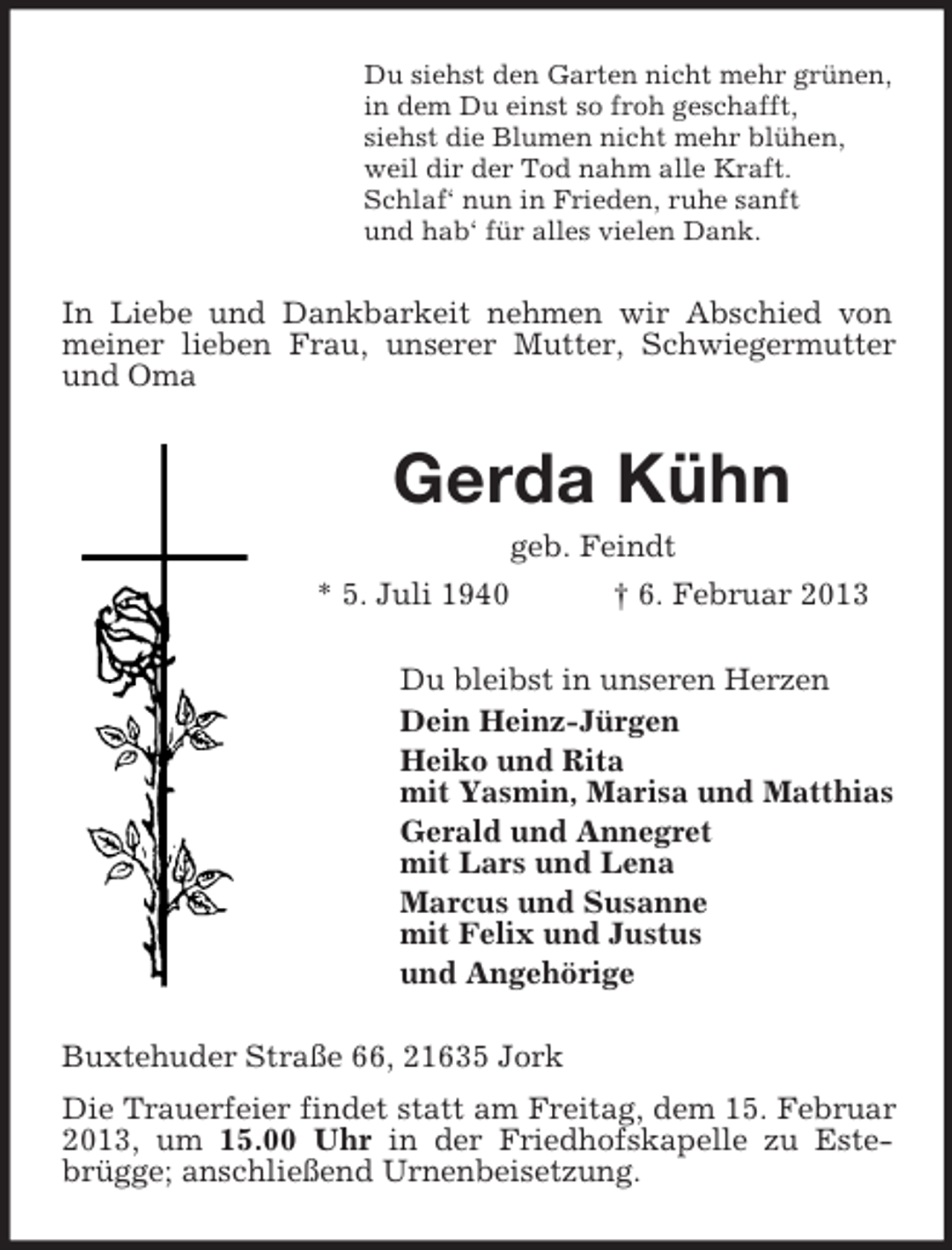 <p>Du siehst den Garten nicht mehr grünen,<br />in dem Du einst so froh geschafft,<br />siehst die Blumen nicht mehr blühen,<br />weil dir der Tod nahm alle Kraft.<br />Schlaf‘ nun in Frieden, ruhe sanft<br />und hab‘ für alles vielen Dank.</p><p>In Liebe und Dankbarkeit nehmen wir Abschied von<br />meiner lieben Frau, unserer Mutter, Schwiegermutter<br />und Oma</p><p>Gerda Kühn<br />geb. Feindt<br />* 5. Juli 1940<br />† 6. Februar 2013<br />Du bleibst in unseren Herzen<br />Dein Heinz-Jürgen<br />Heiko und Rita<br />mit Yasmin, Marisa und Matthias<br />Gerald und Annegret<br />mit Lars und Lena<br />Marcus und Susanne<br />mit Felix und Justus<br />und Angehörige<br />Buxtehuder Straße 66, 21635 Jork<br />Die Trauerfeier findet statt am Freitag, dem 15. Februar<br />2013, um 15.00 Uhr in der Friedhofskapelle zu Estebrügge; anschließend Urnenbeisetzung.</p>