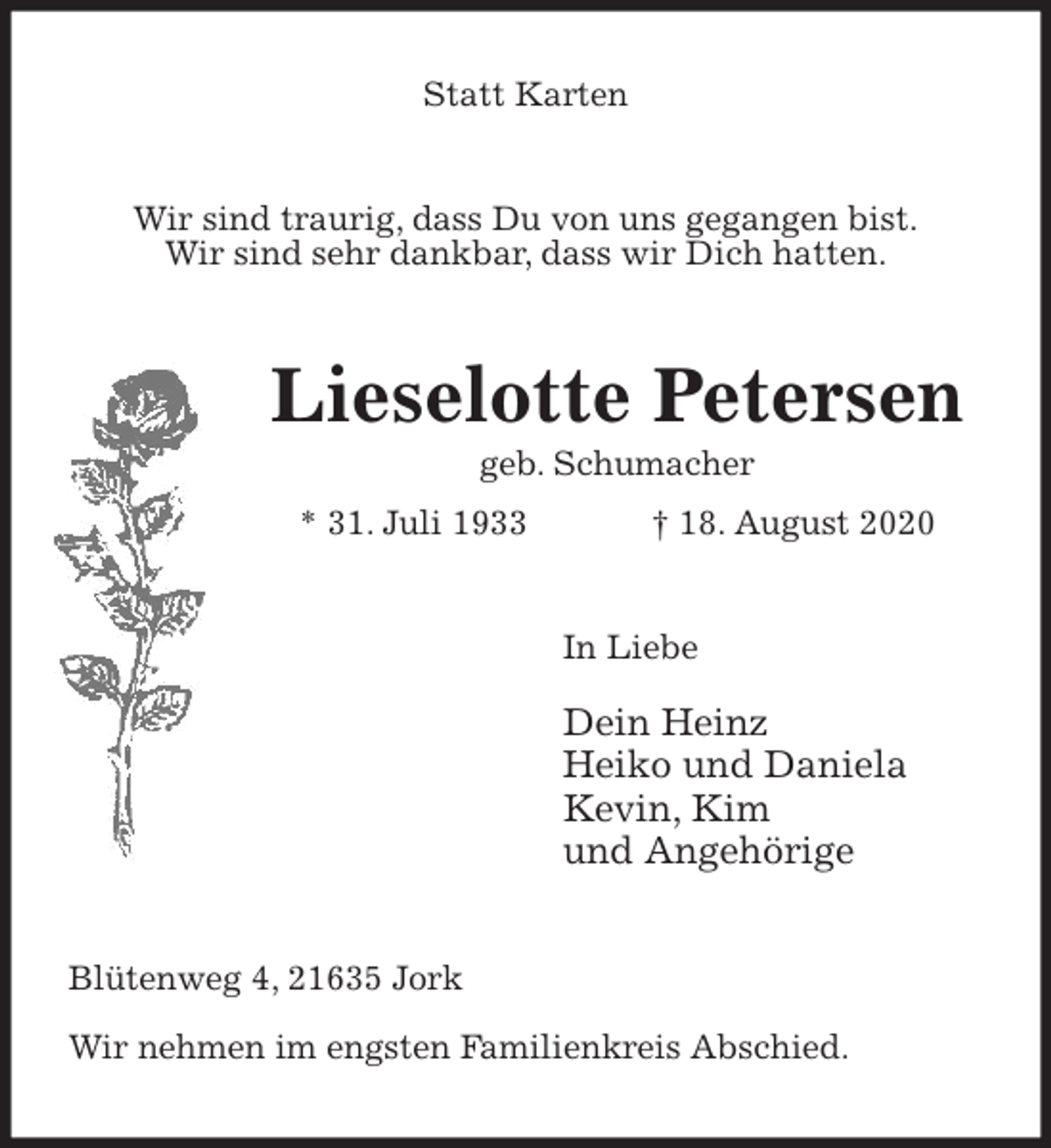 <p>Statt Karten<br />Wir sind traurig, dass Du von uns gegangen bist.<br />Wir sind sehr dankbar, dass wir Dich hatten.<br />Lieselotte Petersen<br />geb. Schumacher<br />* 31. Juli 1933 † 18. August 2020<br />In Liebe</p>
<p>Dein Heinz<br />Heiko und Daniela<br />Kevin, Kim<br />und Angehörige<br />Blütenweg 4, 21635 Jork</p>
<p>Wir nehmen im engsten Familienkreis Abschied.</p>