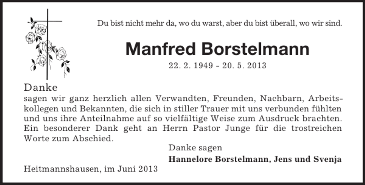 <p>Du bist nicht mehr da, wo du warst, aber du bist überall, wo wir sind.<br />Manfred Borstelmann<br />22. 2. 1949 - 20. 5. 2013</p><p>Danke<br />sagen wir ganz herzlich allen Verwandten, Freunden, Nachbarn, Arbeits-<br />kollegen und Bekannten, die sich in stiller Trauer mit uns verbunden fühlten<br />und uns ihre Anteilnahme auf so vielfältige Weise zum Ausdruck brachten.<br />Ein besonderer Dank geht an Herrn Pastor Junge für die trostreichen<br />Worte zum Abschied.<br />Danke sagen<br />Hannelore Borstelmann, Jens und Svenja<br />Heitmannshausen, im Juni 2013</p>