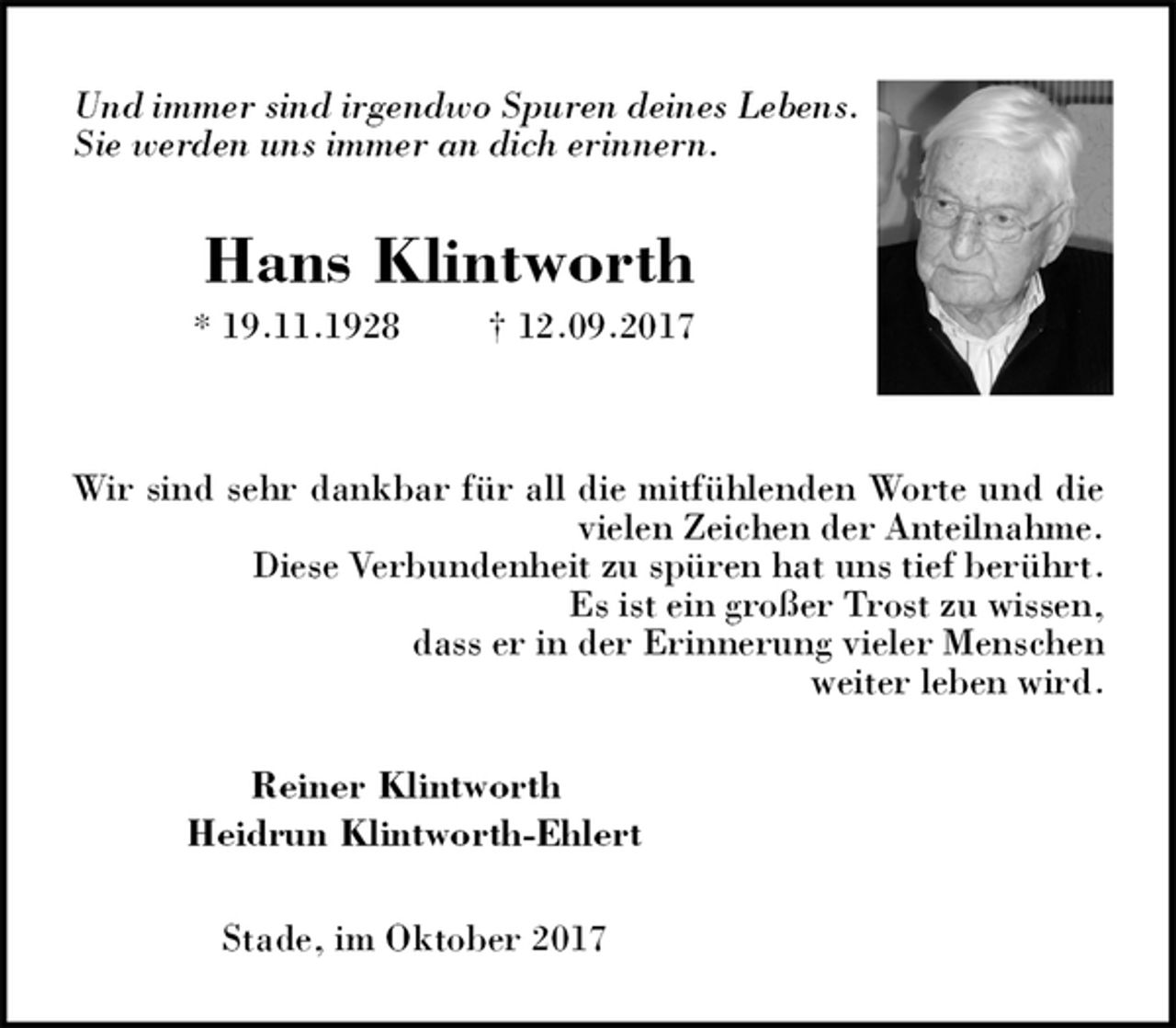 <p>Und immer sind irgendwo Spuren deines Lebens. Sie werden uns immer an dich erinnern.<br />Hans Klintworth<br />* 19.11.1928 † 12.09.2017</p><p>Wir sind sehr dankbar für all die mitfühlenden Worte und die vielen Zeichen der Anteilnahme.<br />Diese Verbundenheit zu spüren hat uns tief berührt.<br />Es ist ein großer Trost zu wissen,<br />dass er in der Erinnerung vieler Menschen<br />weiter leben wird.<br />Reiner Klintworth<br />Heidrun Klintworth-Ehlert<br />Stade, im Oktober 2017</p>
