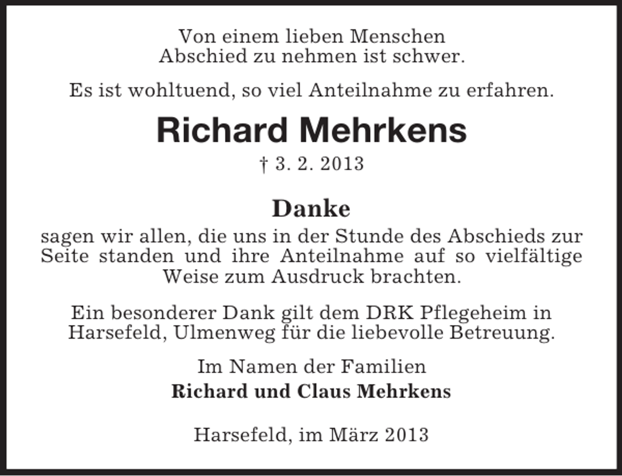 <p>Von einem lieben Menschen<br />Abschied zu nehmen ist schwer.<br />Es ist wohltuend, so viel Anteilnahme zu erfahren.</p><p>Richard Mehrkens<br />† 3. 2. 2013</p><p>Danke<br />sagen wir allen, die uns in der Stunde des Abschieds zur<br />Seite standen und ihre Anteilnahme auf so vielfältige<br />Weise zum Ausdruck brachten.<br />Ein besonderer Dank gilt dem DRK Pflegeheim in<br />Harsefeld, Ulmenweg für die liebevolle Betreuung.<br />Im Namen der Familien<br />Richard und Claus Mehrkens<br />Harsefeld, im März 2013</p>
