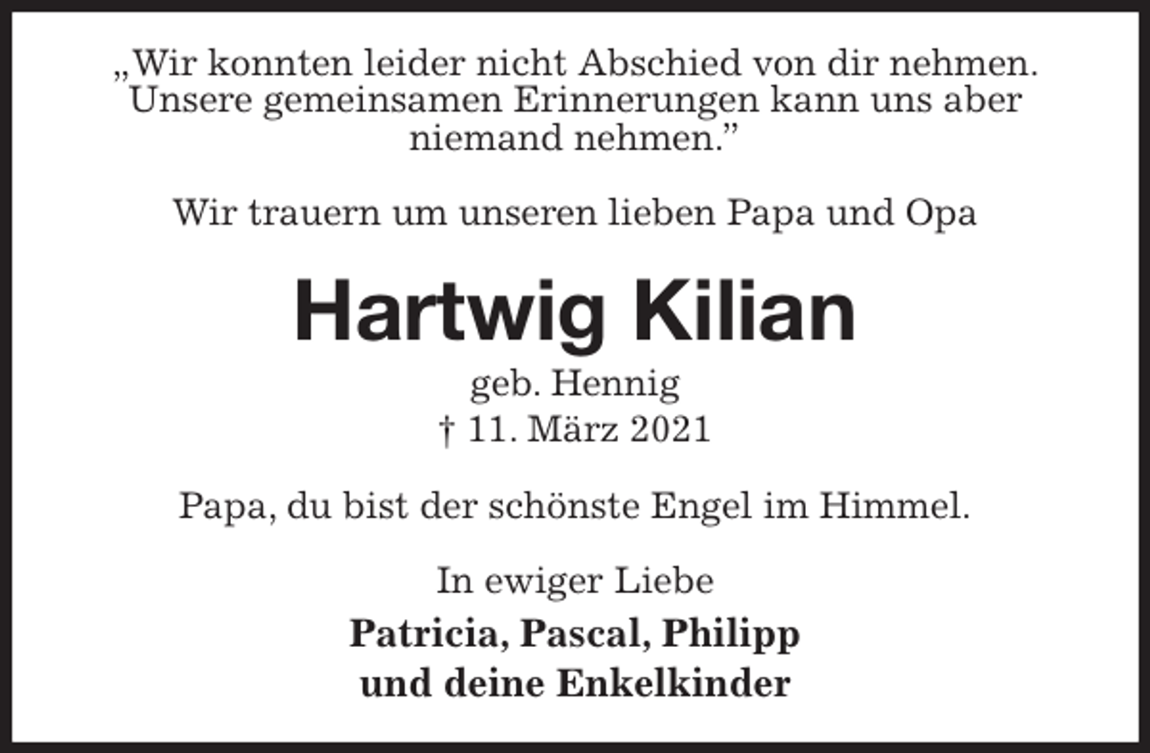 <p>„Wir konnten leider nicht Abschied von dir nehmen.<br />Unsere gemeinsamen Erinnerungen kann uns aber<br />niemand nehmen.”</p>
<p>Wir trauern um unseren lieben Papa und Opa<br />Hartwig Kilian<br />geb. Hennig<br />† 11. März 2021<br />Papa, du bist der schönste Engel im Himmel.<br />In ewiger Liebe<br />Patricia, Pascal, Philipp<br />und deine Enkelkinder</p>