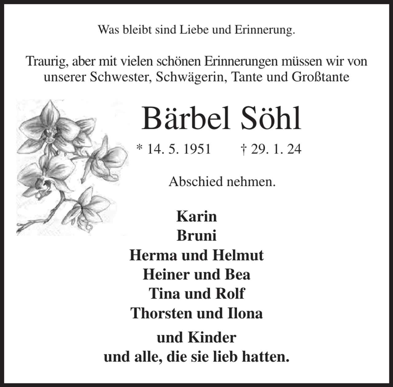 <p>Was bleibt sind Liebe und Erinnerung.<br />Traurig, aber mit vielen schönen Erinnerungen müssen wir von<br />unserer Schwester, Schwägerin, Tante und Großtante<br />Bärbel Söhl<br />* 14. 5. 1951 † 29. 1. 24<br />Abschied nehmen.<br />Karin<br />Bruni<br />Herma und Helmut<br />Heiner und Bea<br />Tina und Rolf<br />Thorsten und Ilona<br />und Kinder<br />und alle, die sie lieb hatten.</p>