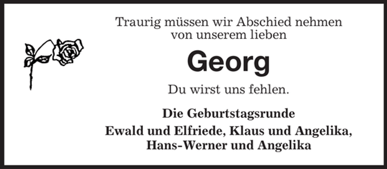 <p>Traurig müssen wir Abschied nehmen<br />von unserem lieben</p><p>Georg<br />Du wirst uns fehlen.<br />Die Geburtstagsrunde<br />Ewald und Elfriede, Klaus und Angelika,<br />Hans-Werner und Angelika</p>