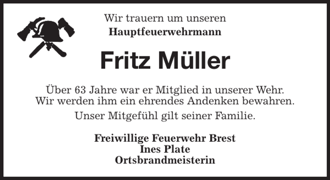 <p>Wir trauern um unseren<br />Hauptfeuerwehrmann<br />Fritz Müller<br />Über 63 Jahre war er Mitglied in unserer Wehr.<br />Wir werden ihm ein ehrendes Andenken bewahren.<br />Unser Mitgefühl gilt seiner Familie.<br />Freiwillige Feuerwehr Brest<br />Ines Plate<br />Ortsbrandmeisterin</p>