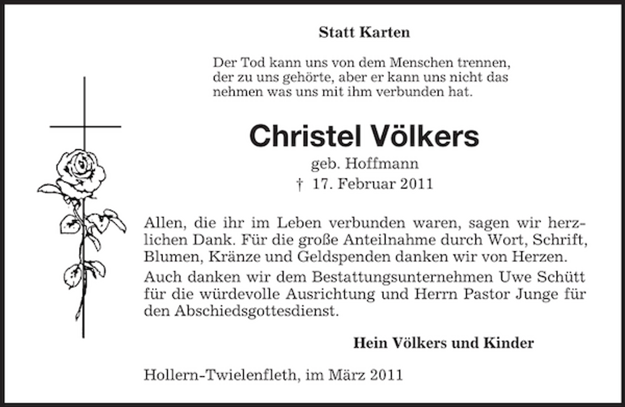 <p>Statt Karten<br />Der Tod kann uns von dem Menschen trennen,<br />der zu uns gehörte, aber er kann uns nicht das<br />nehmen was uns mit ihm verbunden hat.<br />Christel Völkers<br />geb. Hoffmann<br />† 17. Februar 2011<br />Allen, die ihr im Leben verbunden waren, sagen wir herz-<br />lichen Dank. Für die große Anteilnahme durch Wort, Schrift, Blumen, Kränze und Geldspenden danken wir von Herzen.<br />Auch danken wir dem Bestattungsunternehmen Uwe Schütt für die würdevolle Ausrichtung und Herrn Pastor Junge für den Abschiedsgottesdienst.<br />Hein Völkers und Kinder<br />Hollern-Twielenfleth, im März 2011</p>