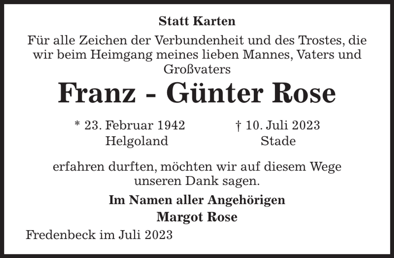 <p>Statt Karten<br />Für alle Zeichen der Verbundenheit und des Trostes, die<br />wir beim Heimgang meines lieben Mannes, Vaters und<br />Großvaters<br />Franz - Günter Rose<br />* 23. Februar 1942 † 10. Juli 2023<br />Helgoland Stade<br />erfahren durften, möchten wir auf diesem Wege<br />unseren Dank sagen.<br />Im Namen aller Angehörigen<br />Margot Rose<br />Fredenbeck im Juli 2023</p>