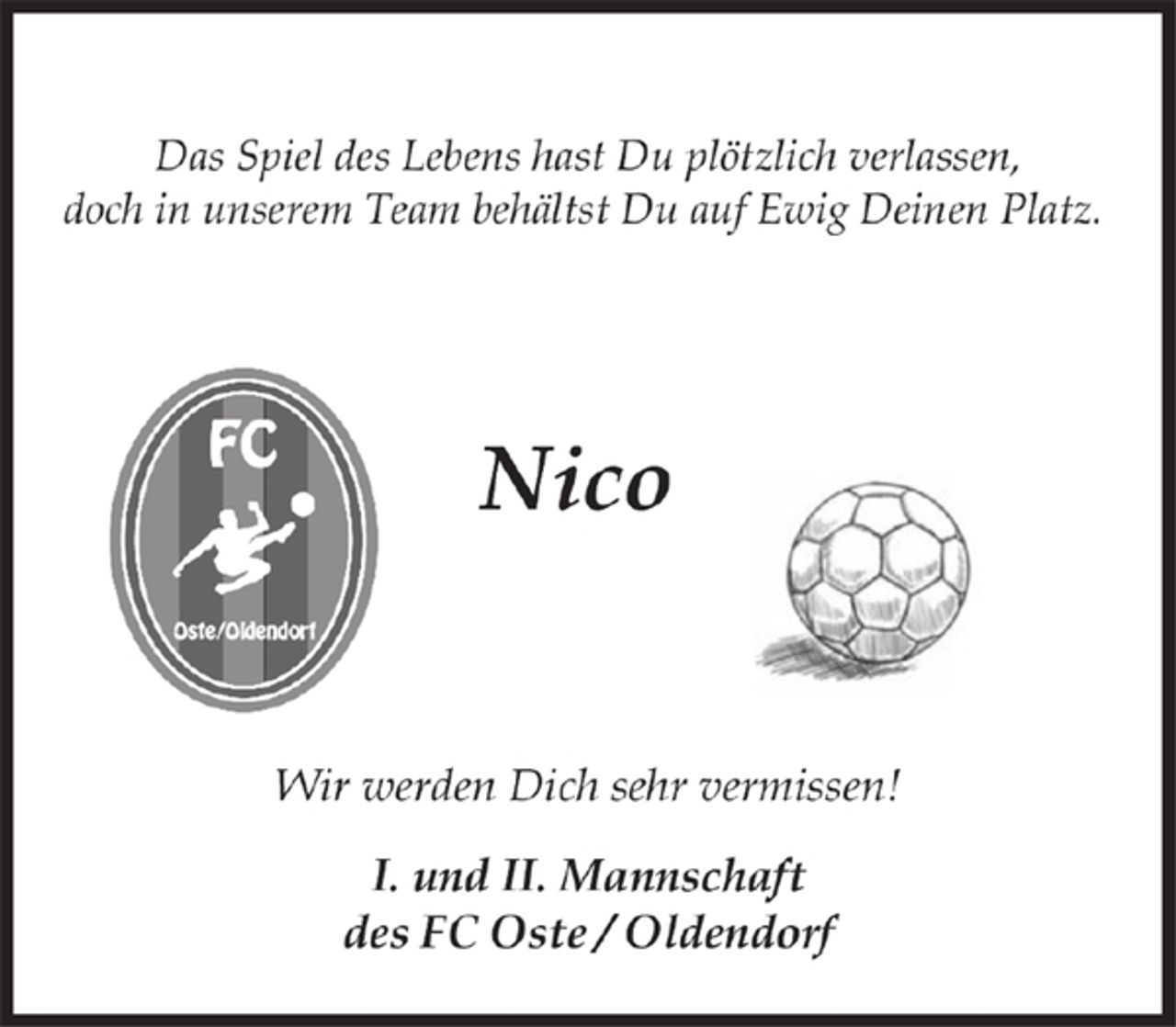 <p>Das Spiel des Lebens hast Du plötzlich verlassen,<br />doch in unserem Team behältst Du auf Ewig Deinen Platz.<br />Nico<br />Wir werden Dich sehr vermissen!<br />I. und II. Mannschaft<br />des FC Oste / Oldendorf</p>