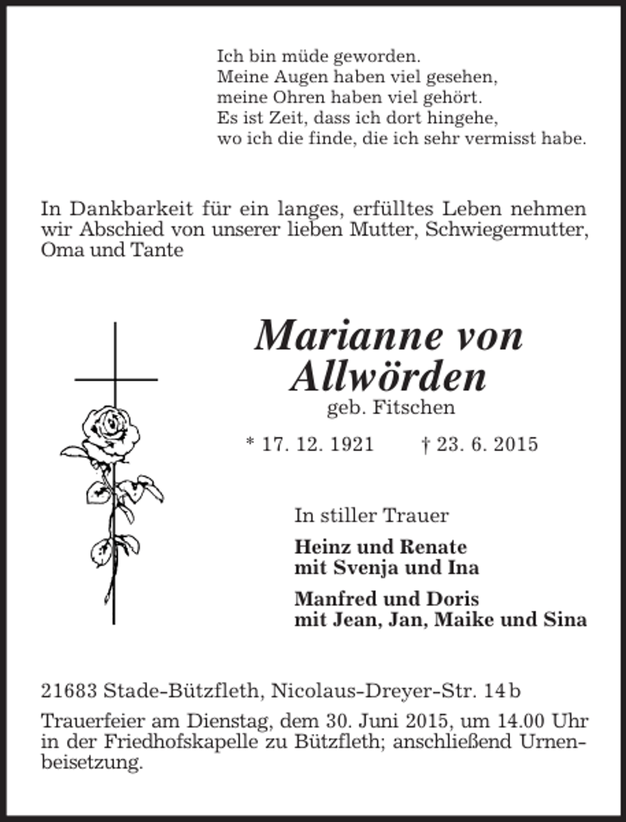 <p>Ich bin müde geworden.<br />Meine Augen haben viel gesehen,<br />meine Ohren haben viel gehört.<br />Es ist Zeit, dass ich dort hingehe,<br />wo ich die finde, die ich sehr vermisst habe.<br />In Dankbarkeit für ein langes, erfülltes Leben nehmen wir Abschied von unserer lieben Mutter, Schwiegermutter,<br />Oma und Tante<br />Marianne von<br />Allwörden<br />geb. Fitschen<br />* 17. 12. 1921 † 23. 6. 2015<br />In stiller Trauer<br />Heinz und Renate<br />mit Svenja und Ina<br />Manfred und Doris<br />mit Jean, Jan, Maike und Sina<br />21683 Stade-Bützfleth, Nicolaus-Dreyer-Str. 14 b<br />Trauerfeier am Dienstag, dem 30. Juni 2015, um 14.00 Uhr<br />in der Friedhofskapelle zu Bützfleth; anschließend Urnenbeisetzung.</p>