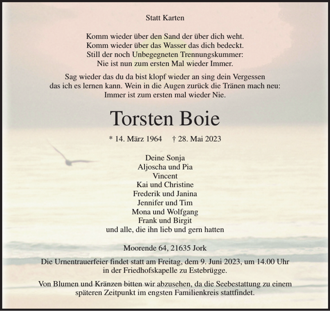 <p>Statt Karten<br />Komm wieder über den Sand der über dich weht.<br />Komm wieder über das Wasser das dich bedeckt.<br />Still der noch Unbegegneten Trennungskummer:<br />Nie ist nun zum ersten Mal wieder Immer.<br />Sag wieder das du da bist klopf wieder an sing dein Vergessen<br />das ich es lernen kann. Wein in die Augen zurück die Tränen mach neu:<br />Immer ist zum ersten mal wieder Nie.<br />Torsten Boie<br />* 14. März 1964 † 28. Mai 2023<br />Deine Sonja<br />Aljoscha und Pia<br />Vincent<br />Kai und Christine<br />Frederik und Janina<br />Jennifer und Tim<br />Mona und Wolfgang<br />Frank und Birgit<br />und alle, die ihn lieb und gern hatten<br />Moorende 64, 21635 Jork<br />Die Urnentrauerfeier findet statt am Freitag, dem 9. Juni 2023, um 14.00 Uhr<br />in der Friedhofskapelle zu Estebrügge.<br />Von Blumen und Kränzen bitten wir abzusehen, da die Seebestattung zu einem<br />späteren Zeitpunkt im engsten Familienkreis stattfindet.</p>