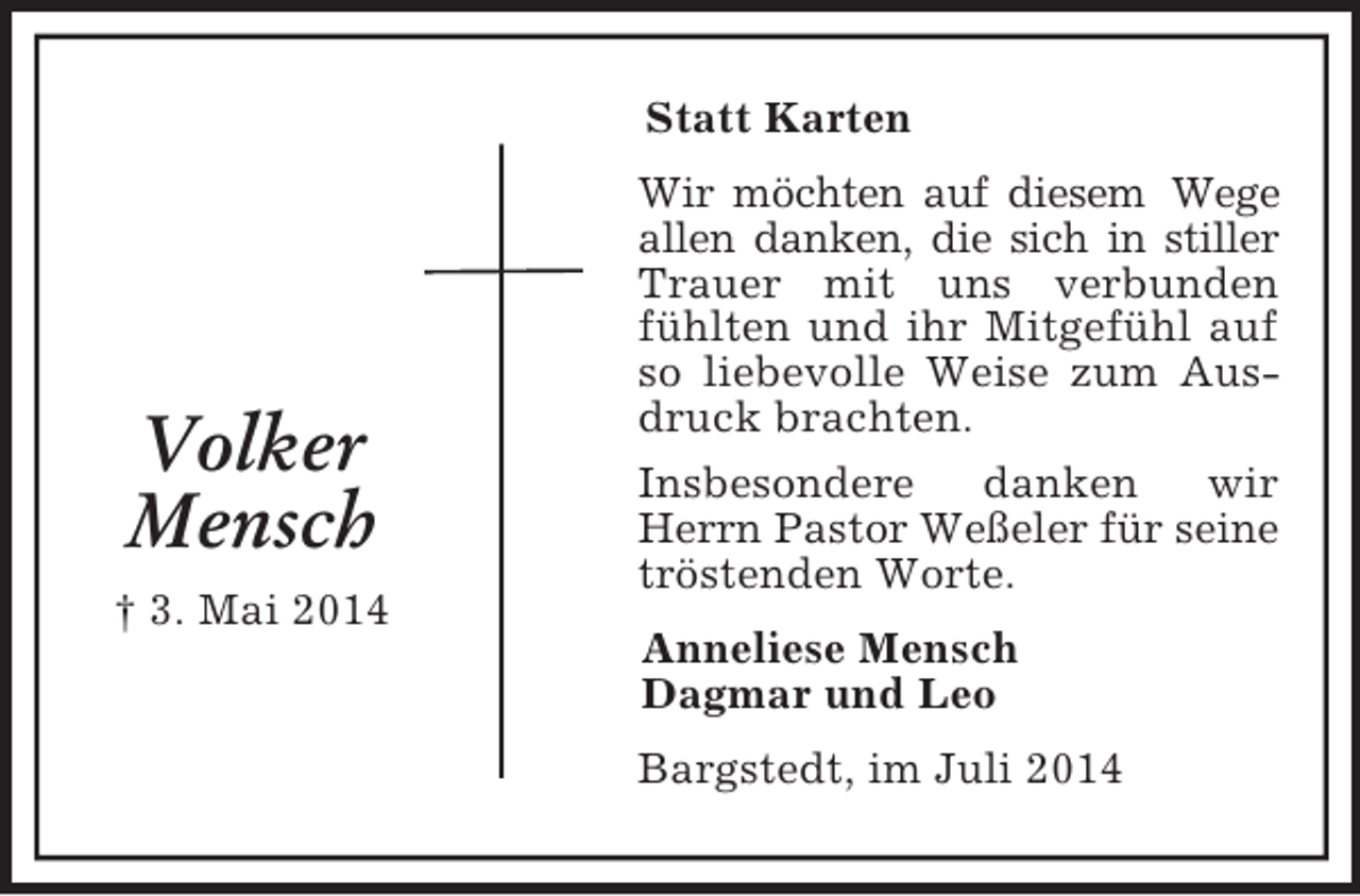 <p>Volker<br />Mensch<br />† 3. Mai 2014<br />Statt Karten<br />Wir möchten auf diesem Wege<br />allen danken, die sich in stiller<br />Trauer mit uns verbunden fühlten und ihr Mitgefühl auf so liebevolle Weise zum Ausdruck brachten.<br />Insbesondere danken wir Herrn Pastor Weßeler für seine<br />tröstenden Worte.<br />Anneliese Mensch<br />Dagmar und Leo<br />Bargstedt, im Juli 2014</p>