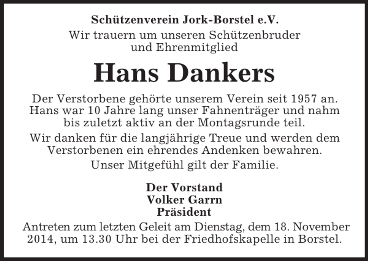 <p>Schützenverein Jork-Borstel e.V.<br />Wir trauern um unseren Schützenbruder<br />und Ehrenmitglied<br />Hans Dankers<br />Der Verstorbene gehörte unserem Verein seit 1957 an.<br />Hans war 10 Jahre lang unser Fahnenträger und nahm bis zuletzt aktiv an der Montagsrunde teil.<br />Wir danken für die langjährige Treue und werden dem Verstorbenen ein ehrendes Andenken bewahren.<br />Unser Mitgefühl gilt der Familie.<br />Der Vorstand<br />Volker Garrn<br />Präsident<br />Antreten zum letzten Geleit am Dienstag, dem 18. November<br />2014, um 13.30 Uhr bei der Friedhofskapelle in Borstel.</p>