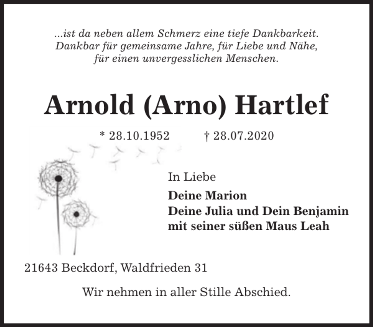<p>...ist da neben allem Schmerz eine tiefe Dankbarkeit.<br />Dankbar für gemeinsame Jahre, für Liebe und Nähe,<br />für einen unvergesslichen Menschen.<br />Arnold (Arno) Hartlef<br />* 28.10.1952 † 28.07.2020<br />In Liebe<br />Deine Marion<br />Deine Julia und Dein Benjamin<br />mit seiner süßen Maus Leah<br />21643 Beckdorf, Waldfrieden 31</p>
<p>Wir nehmen in aller Stille Abschied.</p>