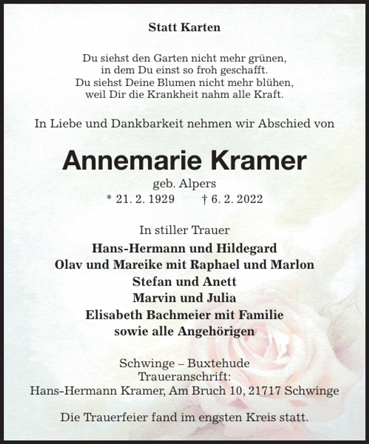 <p>Statt Karten<br />Du siehst den Garten nicht mehr grünen,<br />in dem Du einst so froh geschafft.<br />Du siehst Deine Blumen nicht mehr blühen,<br />weil Dir die Krankheit nahm alle Kraft.<br />In Liebe und Dankbarkeit nehmen wir Abschied von<br />Annemarie Kramer<br />geb. Alpers<br />* 21. 2. 1929 † 6. 2. 2022<br />In stiller Trauer<br />Hans-Hermann und Hildegard<br />Olav und Mareike mit Raphael und Marlon<br />Stefan und Anett<br />Marvin und Julia<br />Elisabeth Bachmeier mit Familie<br />sowie alle Angehörigen<br />Schwinge - Buxtehude<br />Traueranschrift:<br />Hans-Hermann Kramer, Am Bruch 10, 21717 Schwinge</p>
<p>Die Trauerfeier fand im engsten Kreis statt.</p>