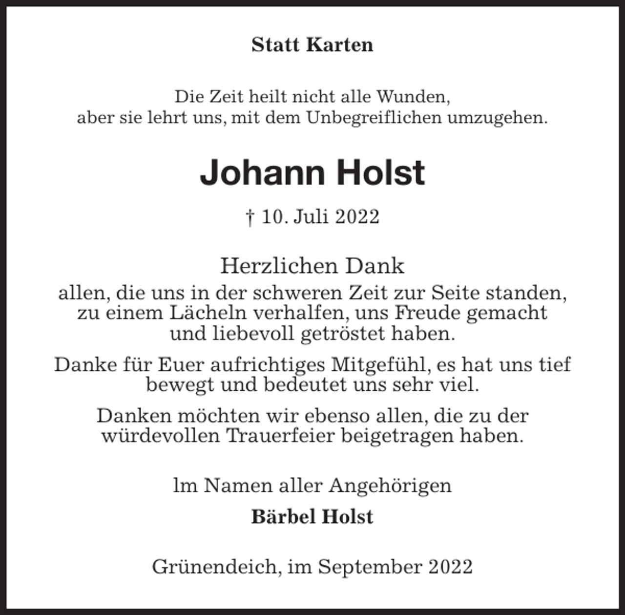 <p>Statt Karten<br />Die Zeit heilt nicht alle Wunden,<br />aber sie lehrt uns, mit dem Unbegreiflichen umzugehen.<br />Johann Holst<br />† 10. Juli 2022<br />Herzlichen Dank<br />allen, die uns in der schweren Zeit zur Seite standen,<br />zu einem Lächeln verhalfen, uns Freude gemacht<br />und liebevoll getröstet haben.<br />Danke für Euer aufrichtiges Mitgefühl, es hat uns tief bewegt und bedeutet uns sehr viel.<br />Danken möchten wir ebenso allen, die zu der<br />würdevollen Trauerfeier beigetragen haben.<br />lm Namen aller Angehörigen<br />Bärbel Holst<br />Grünendeich, im September 2022</p>