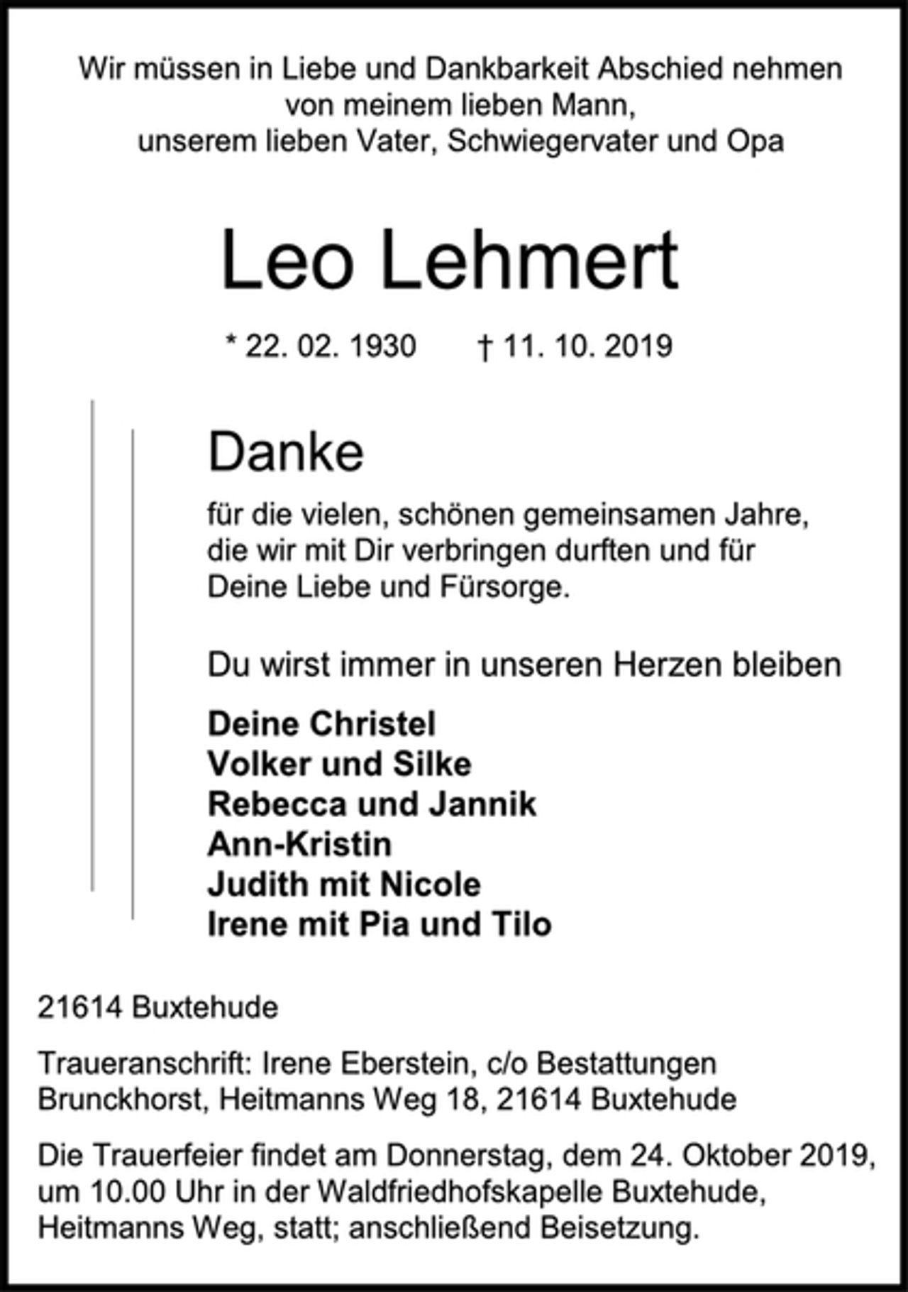 <p>Wir müssen in Liebe und Dankbarkeit Abschied nehmen von meinem lieben Mann,<br />unserem lieben Vater, Schwiegervater und Opa<br />Leo Lehmert<br />* 22. 02. 1930 † 11. 10. 2019<br />Danke<br />für die vielen, schönen gemeinsamen Jahre,<br />die wir mit Dir verbringen durften und für<br />Deine Liebe und Fürsorge.<br />Du wirst immer in unseren Herzen bleiben<br />Deine Christel<br />Volker und Silke<br />Rebecca und Jannik<br />Ann-Kristin<br />Judith mit Nicole<br />Irene mit Pia und Tilo<br />21614 Buxtehude<br />Traueranschrift: Irene Eberstein, c/o Bestattungen Brunckhorst, Heitmanns Weg 18, 21614 Buxtehude<br />Die Trauerfeier findet am Donnerstag, dem 24. Oktober 2019,<br />um 10.00 Uhr in der Waldfriedhofskapelle Buxtehude,<br />Heitmanns Weg, statt; anschließend Beisetzung.</p>