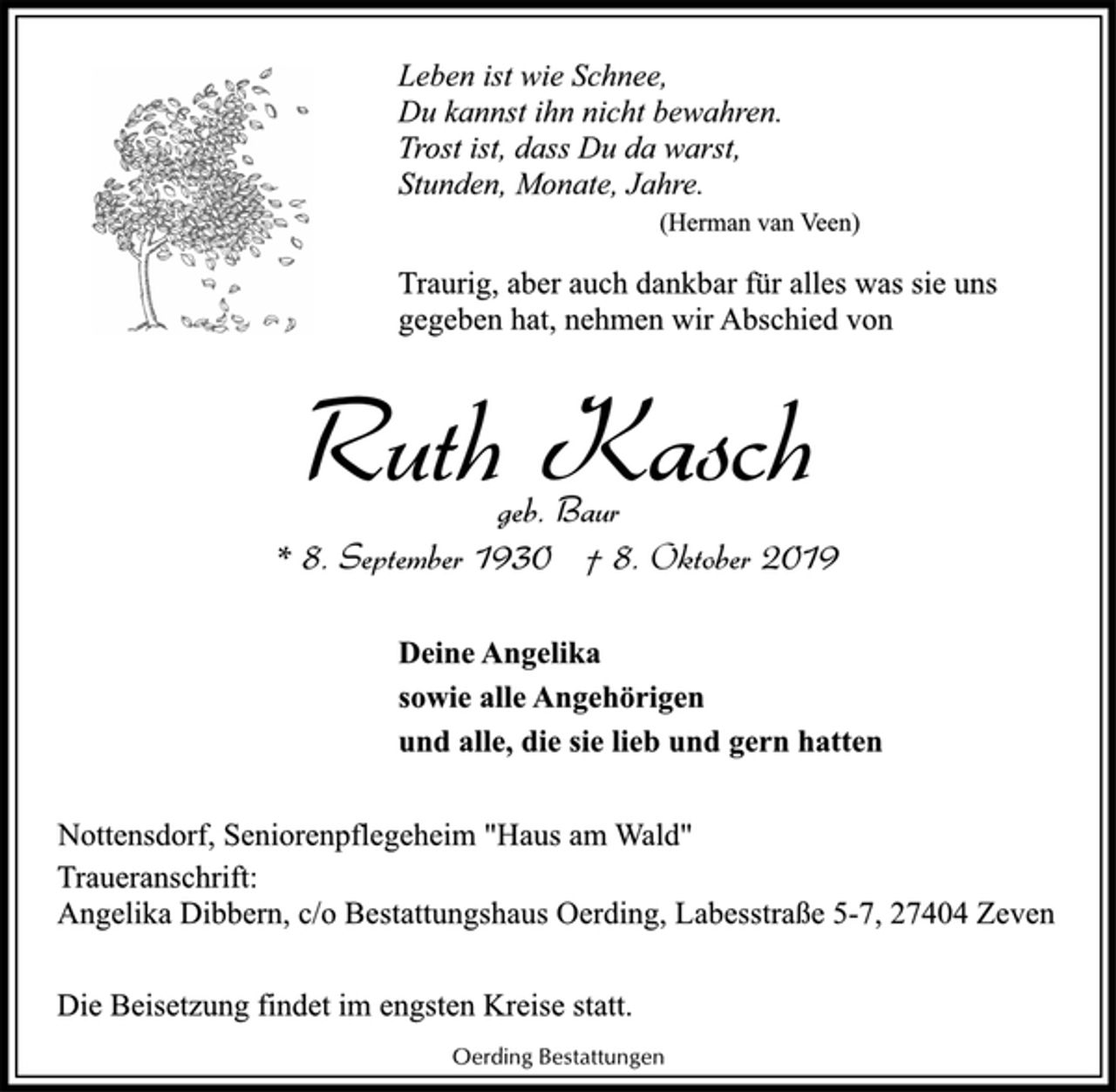 <p>Leben ist wie Schnee,<br />Du kannst ihn nicht bewahren.<br />Trost ist, dass Du da warst,<br />Stunden, Monate, Jahre.<br />(Herman van Veen)<br />Traurig, aber auch dankbar für alles was sie uns<br />gegeben hat, nehmen wir Abschied von<br />Ruth Kasch<br />geb. Baur<br />* 8. September 1930 † 8. Oktober 2019<br />Deine Angelika<br />sowie alle Angehörigen<br />und alle, die sie lieb und gern hatten<br />Nottensdorf, Seniorenpflegeheim "Haus am Wald"<br />Traueranschrift:<br />Angelika Dibbern, c/o Bestattungshaus Oerding, Labesstraße 5-7, 27404 Zeven<br />Die Beisetzung findet im engsten Kreise statt.<br />Oerding Bestattungen</p>