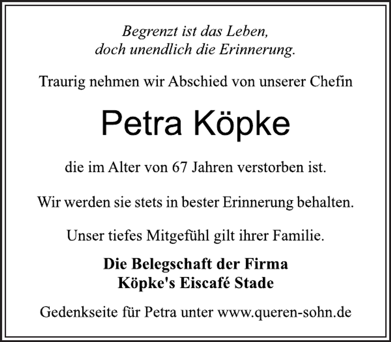 <p>Begrenzt ist das Leben,<br />doch unendlich die Erinnerung.<br />Traurig nehmen wir Abschied von unserer Chefin<br />Petra Köpke<br />die im Alter von 67 Jahren verstorben ist.<br />Wir werden sie stets in bester Erinnerung behalten.<br />Unser tiefes Mitgefühl gilt ihrer Familie.<br />Die Belegschaft der Firma<br />Köpke's Eiscafé Stade<br />Gedenkseite für Petra unter www.queren-sohn.de</p>