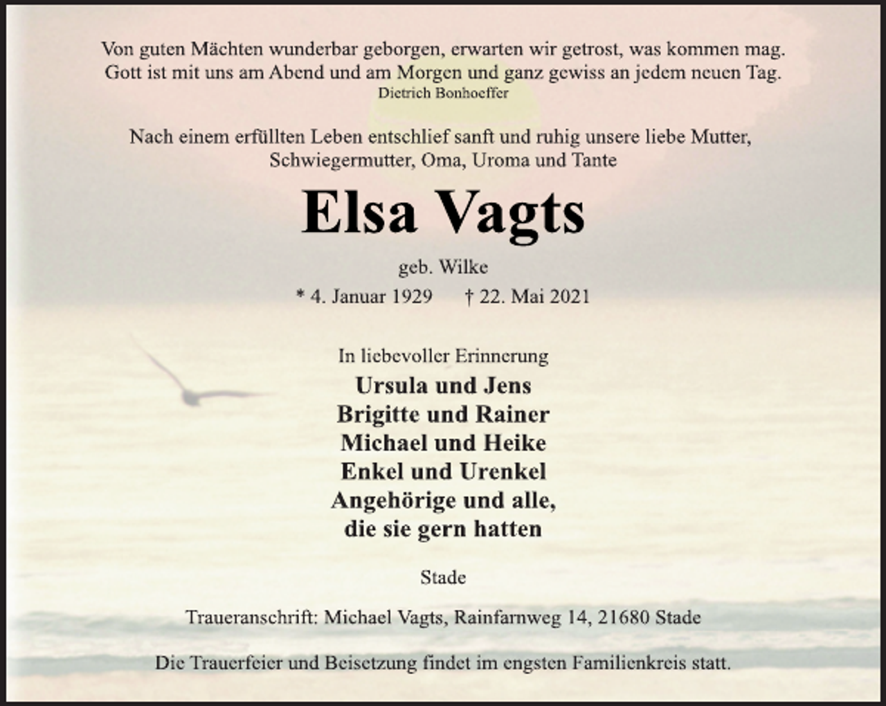 <p>Von guten Mächten wunderbar geborgen, erwarten wir getrost, was kommen mag.<br />Gott ist mit uns am Abend und am Morgen und ganz gewiss an jedem neuen Tag.<br />Dietrich Bonhoeffer<br />Nach einem erfüllten Leben entschlief sanft und ruhig unsere liebe Mutter, Schwiegermutter, Oma, Uroma und Tante<br />Elsa Vagts<br />geb. Wilke<br />* 4. Januar 1929 † 22. Mai 2021<br />In liebevoller Erinnerung<br />Ursula und Jens<br />Brigitte und Rainer<br />Michael und Heike<br />Enkel und Urenkel<br />Angehörige und alle,<br />die sie gern hatten<br />Stade<br />Traueranschrift: Michael Vagts, Rainfarnweg 14, 21680 Stade<br />Die Trauerfeier und Beisetzung findet im engsten Familienkreis statt.</p>