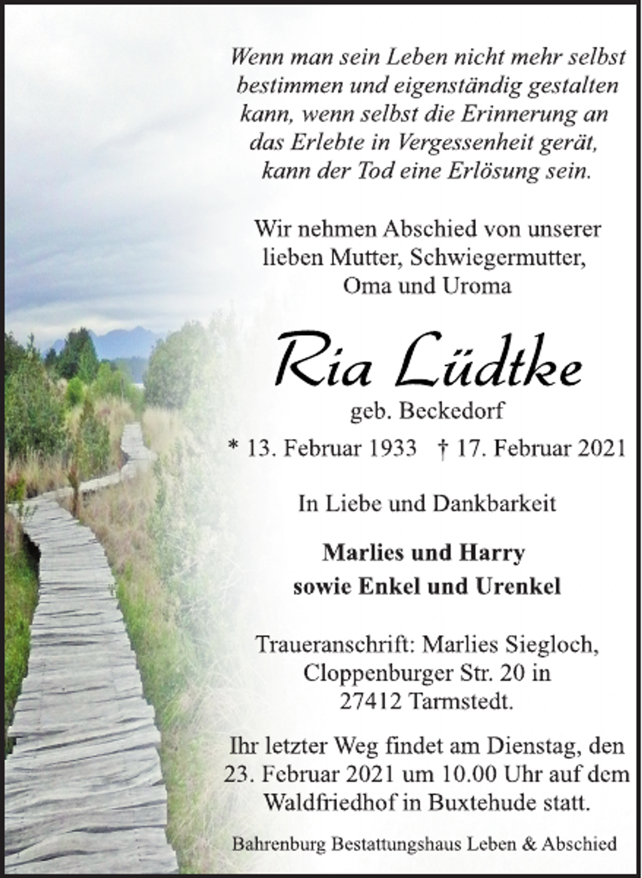 <p>Wenn man sein Leben nicht mehr selbst<br />bestimmen und eigenständig gestalten<br />kann, wenn selbst die Erinnerung an<br />das Erlebte in Vergessenheit gerät,<br />kann der Tod eine Erlösung sein.<br />Wir nehmen Abschied von unserer<br />lieben Mutter, Schwiegermutter,<br />Oma und Uroma<br />Ria Lüdtke<br />geb. Beckedorf<br />* 13. Februar 1933 † 17. Februar 2021<br />In Liebe und Dankbarkeit<br />Marlies und Harry<br />sowie Enkel und Urenkel<br />Traueranschrift: Marlies Siegloch,<br />Cloppenburger Str. 20 in<br />27412 Tarmstedt.<br />Ihr letzter Weg findet am Dienstag, den<br />23. Februar 2021 um 10.00 Uhr auf dem<br />Waldfriedhof in Buxtehude statt.<br />Bahrenburg Bestattungshaus Leben &amp; Abschied</p>