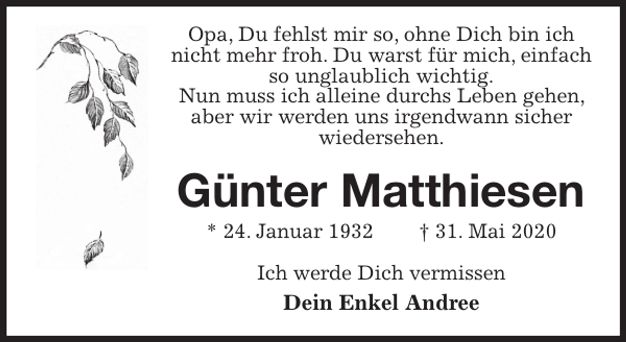 <p>Opa, Du fehlst mir so, ohne Dich bin ich nicht mehr froh. Du warst für mich, einfach so unglaublich wichtig.<br />Nun muss ich alleine durchs Leben gehen, aber wir werden uns irgendwann sicher wiedersehen.<br />Günter Matthiesen<br />* 24. Januar 1932 † 31. Mai 2020<br />Ich werde Dich vermissen<br />Dein Enkel Andree</p>