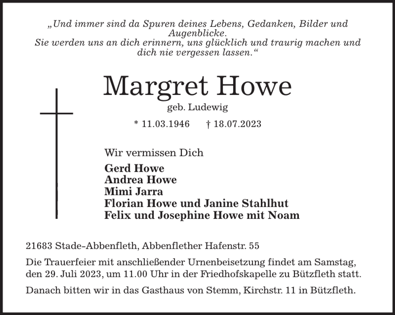 <p>„Und immer sind da Spuren deines Lebens, Gedanken, Bilder und<br />Augenblicke.<br />Sie werden uns an dich erinnern, uns glücklich und traurig machen und<br />dich nie vergessen lassen.“<br />Margret Howe<br />geb. Ludewig<br />* 11.03.1946 † 18.07.2023<br />Wir vermissen Dich<br />Gerd Howe<br />Andrea Howe<br />Mimi Jarra<br />Florian Howe und Janine Stahlhut<br />Felix und Josephine Howe mit Noam<br />21683 Stade-Abbenfleth, Abbenflether Hafenstr. 55<br />Die Trauerfeier mit anschließender Urnenbeisetzung findet am Samstag, den 29. Juli 2023, um 11.00 Uhr in der Friedhofskapelle zu Bützfleth statt.<br />Danach bitten wir in das Gasthaus von Stemm, Kirchstr. 11 in Bützfleth.</p>