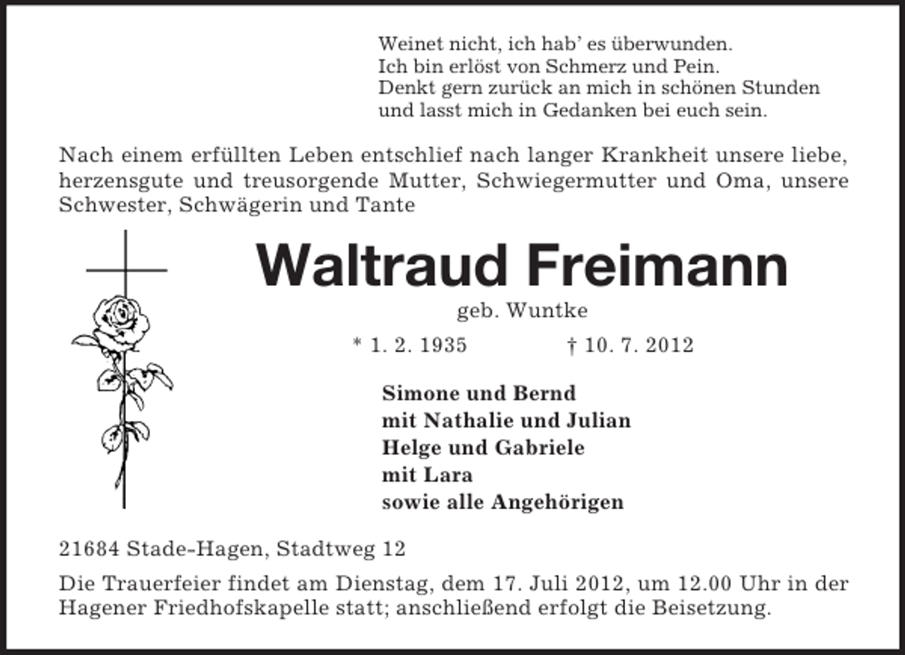<p>Weinet nicht, ich hab’ es überwunden.<br />Ich bin erlöst von Schmerz und Pein.<br />Denkt gern zurück an mich in schönen Stunden<br />und lasst mich in Gedanken bei euch sein.<br />Nach einem erfüllten Leben entschlief nach langer Krankheit unsere liebe, herzensgute und treusorgende Mutter, Schwiegermutter und Oma, unsere Schwester, Schwägerin und Tante<br />Waltraud Freimann<br />geb. Wuntke<br />* 1. 2. 1935 † 10. 7. 2012<br />Simone und Bernd<br />mit Nathalie und Julian<br />Helge und Gabriele<br />mit Lara<br />sowie alle Angehörigen<br />21684 Stade-Hagen, Stadtweg 12<br />Die Trauerfeier findet am Dienstag, dem 17. Juli 2012, um 12.00 Uhr in der Hagener Friedhofskapelle statt; anschließend erfolgt die Beisetzung.</p>
