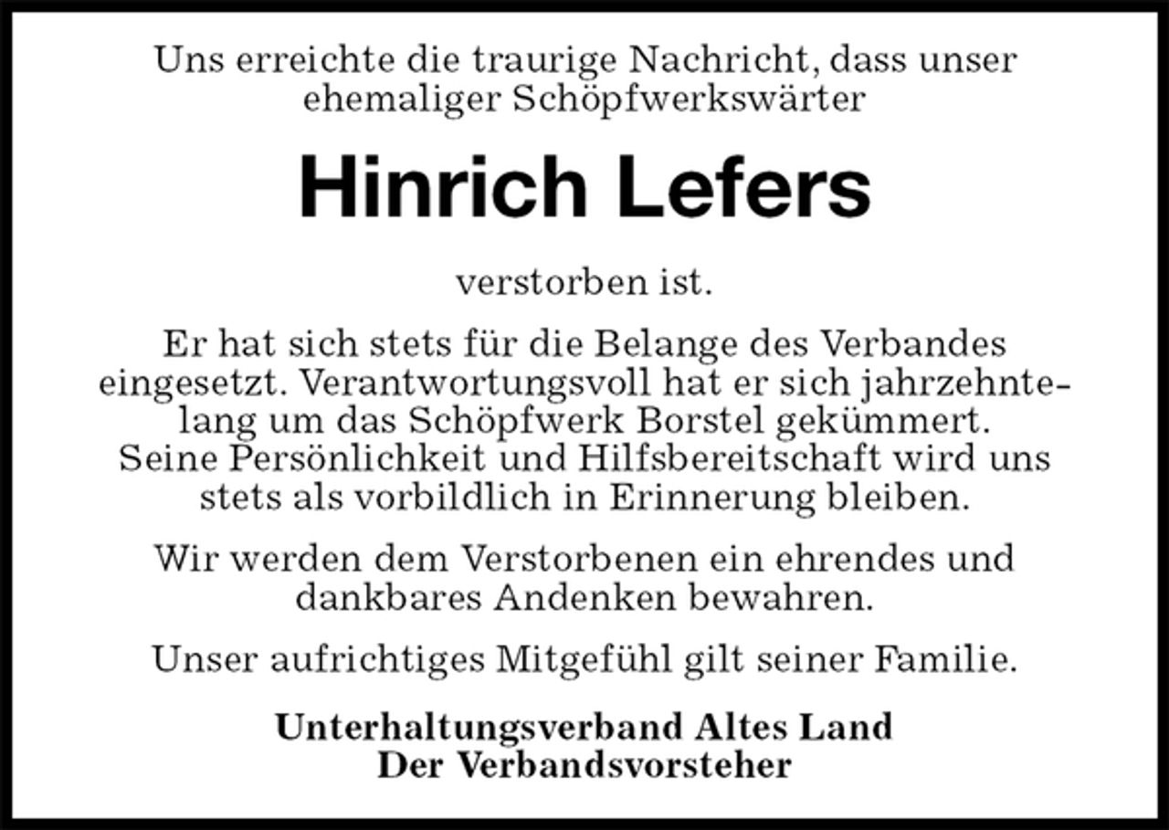 <p>Uns erreichte die traurige Nachricht, dass unser<br />ehemaliger Schöpfwerkswärter<br />Hinrich Lefers<br />verstorben ist.<br />Er hat sich stets für die Belange des Verbandes<br />eingesetzt. Verantwortungsvoll hat er sich jahrzehntelang um das Schöpfwerk Borstel gekümmert.<br />Seine Persönlichkeit und Hilfsbereitschaft wird uns stets als vorbildlich in Erinnerung bleiben.<br />Wir werden dem Verstorbenen ein ehrendes und<br />dankbares Andenken bewahren.<br />Unser aufrichtiges Mitgefühl gilt seiner Familie.<br />Unterhaltungsverband Altes Land<br />Der Verbandsvorsteher</p>