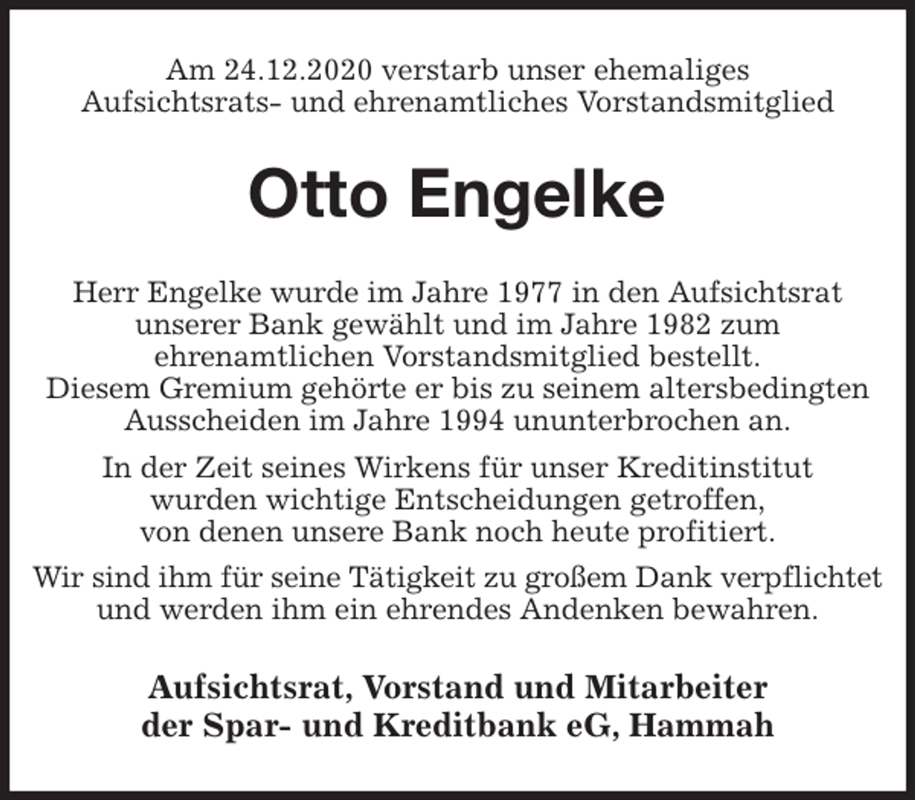 <p>Am 24.12.2020 verstarb unser ehemaliges<br />Aufsichtsrats- und ehrenamtliches Vorstandsmitglied<br />Otto Engelke<br />Herr Engelke wurde im Jahre 1977 in den Aufsichtsrat<br />unserer Bank gewählt und im Jahre 1982 zum<br />ehrenamtlichen Vorstandsmitglied bestellt.<br />Diesem Gremium gehörte er bis zu seinem altersbedingten Ausscheiden im Jahre 1994 ununterbrochen an.<br />In der Zeit seines Wirkens für unser Kreditinstitut<br />wurden wichtige Entscheidungen getroffen,<br />von denen unsere Bank noch heute profitiert.<br />Wir sind ihm für seine Tätigkeit zu großem Dank verpflichtet und werden ihm ein ehrendes Andenken bewahren.<br />Aufsichtsrat, Vorstand und Mitarbeiter<br />der Spar- und Kreditbank eG, Hammah</p>