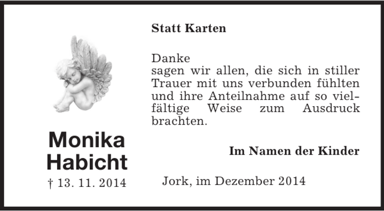 <p>Monika<br />Habicht<br />† 13. 11. 2014<br />Statt Karten<br />Danke<br />sagen wir allen, die sich in stiller Trauer mit uns verbunden fühlten und ihre Anteilnahme auf so vielfältige Weise zum Ausdruck brachten.<br />Im Namen der Kinder<br />Jork, im Dezember 2014</p>