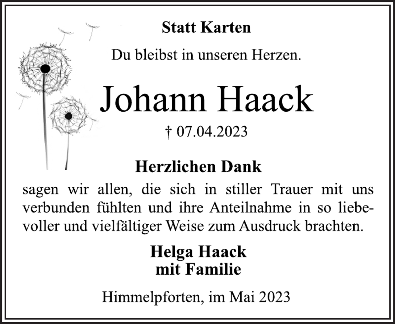 <p>Statt Karten<br />Du bleibst in unseren Herzen.<br />Johann Haack<br />† 07.04.2023<br />Herzlichen Dank<br />sagen wir allen, die sich in stiller Trauer mit uns<br />verbunden fühlten und ihre Anteilnahme in so liebevoller und vielfältiger Weise zum Ausdruck brachten.<br />Helga Haack<br />mit Familie<br />Himmelpforten, im Mai 2023</p>