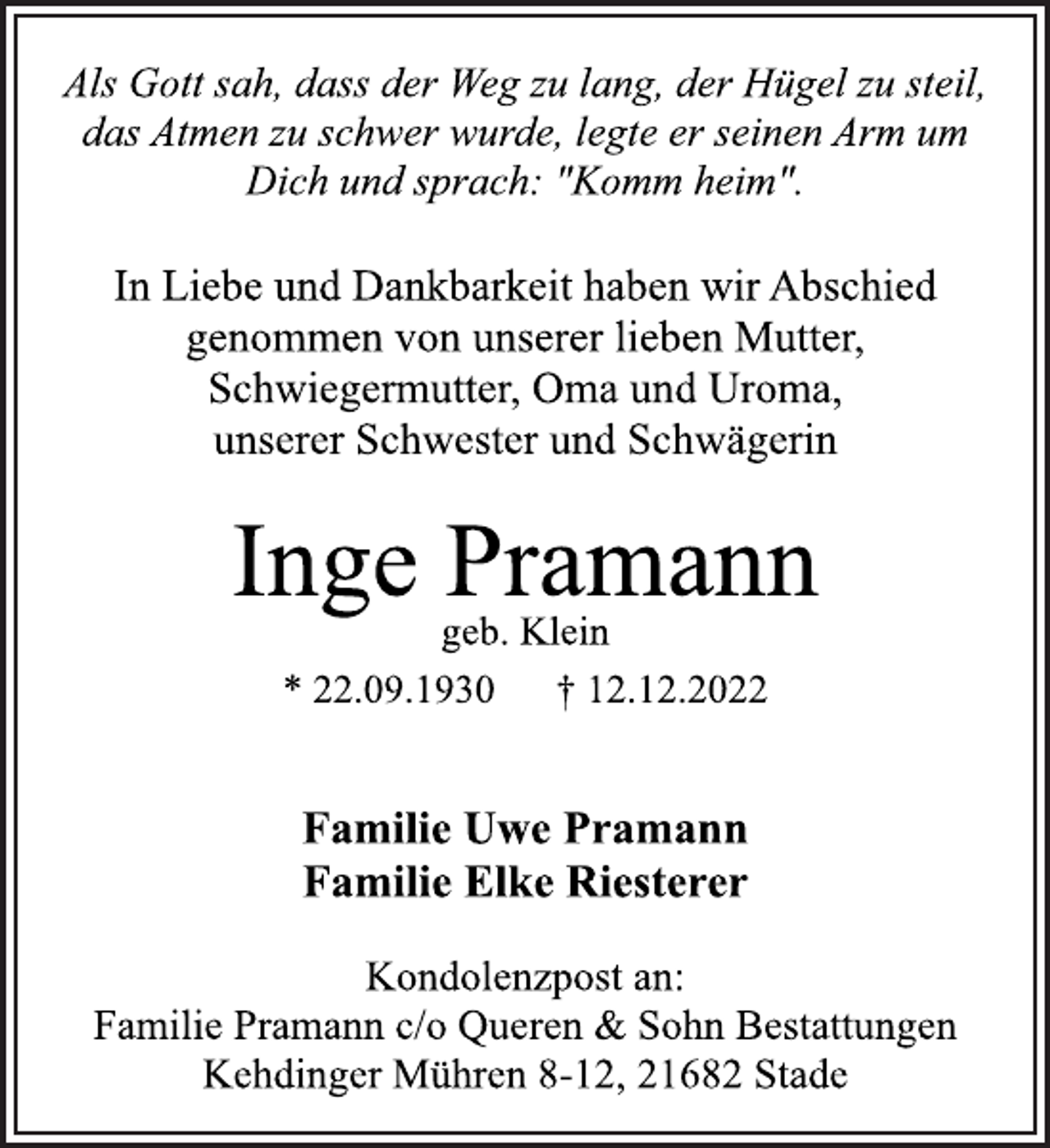 <p>Als Gott sah, dass der Weg zu lang, der Hügel zu steil,<br />das Atmen zu schwer wurde, legte er seinen Arm um<br />Dich und sprach: "Komm heim".<br />In Liebe und Dankbarkeit haben wir Abschied<br />genommen von unserer lieben Mutter,<br />Schwiegermutter, Oma und Uroma,<br />unserer Schwester und Schwägerin<br />Inge Pramann<br />* 22.09.1930 † 12.12.2022<br />Familie Uwe Pramann<br />Familie Elke Riesterer<br />Kondolenzpost an:<br />Familie Pramann c/o Queren &amp; Sohn Bestattungen<br />Kehdinger Mühren 8-12, 21682 Stade<br />geb. Klein</p>
