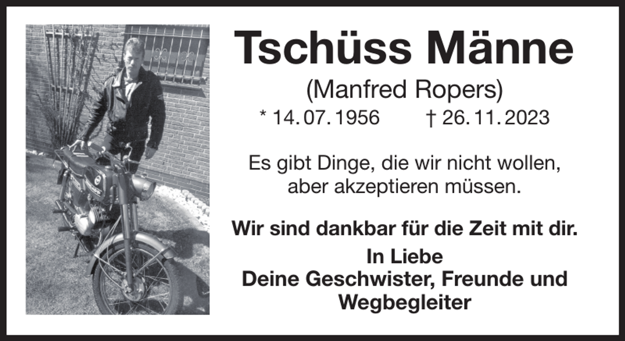 <p>Tschüss Männe<br />(Manfred Ropers)<br />* 14. 07. 1956 † 26. 11. 2023<br />Es gibt Dinge, die wir nicht wollen,<br />aber akzeptieren müssen.<br />Wir sind dankbar für die Zeit mit dir.<br />In Liebe<br />Deine Geschwister, Freunde und Wegbegleiter</p>