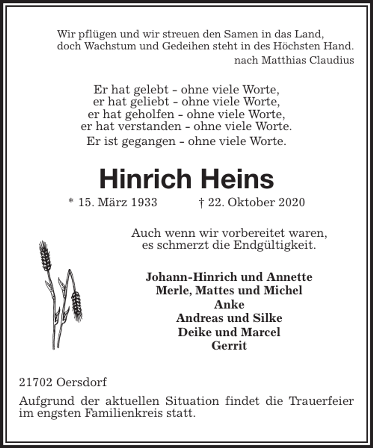 <p>Wir pflügen und wir streuen den Samen in das Land,<br />doch Wachstum und Gedeihen steht in des Höchsten Hand.<br />nach Matthias Claudius<br />Er hat gelebt - ohne viele Worte,<br />er hat geliebt - ohne viele Worte,<br />er hat geholfen - ohne viele Worte,<br />er hat verstanden - ohne viele Worte.<br />Er ist gegangen - ohne viele Worte.<br />Hinrich Heins<br />* 15. März 1933 † 22. Oktober 2020<br />Auch wenn wir vorbereitet waren,<br />es schmerzt die Endgültigkeit.<br />Johann-Hinrich und Annette<br />Merle, Mattes und Michel<br />Anke<br />Andreas und Silke<br />Deike und Marcel<br />Gerrit<br />21702 Oersdorf<br />Aufgrund der aktuellen Situation findet die Trauerfeier im engsten Familienkreis statt.</p>