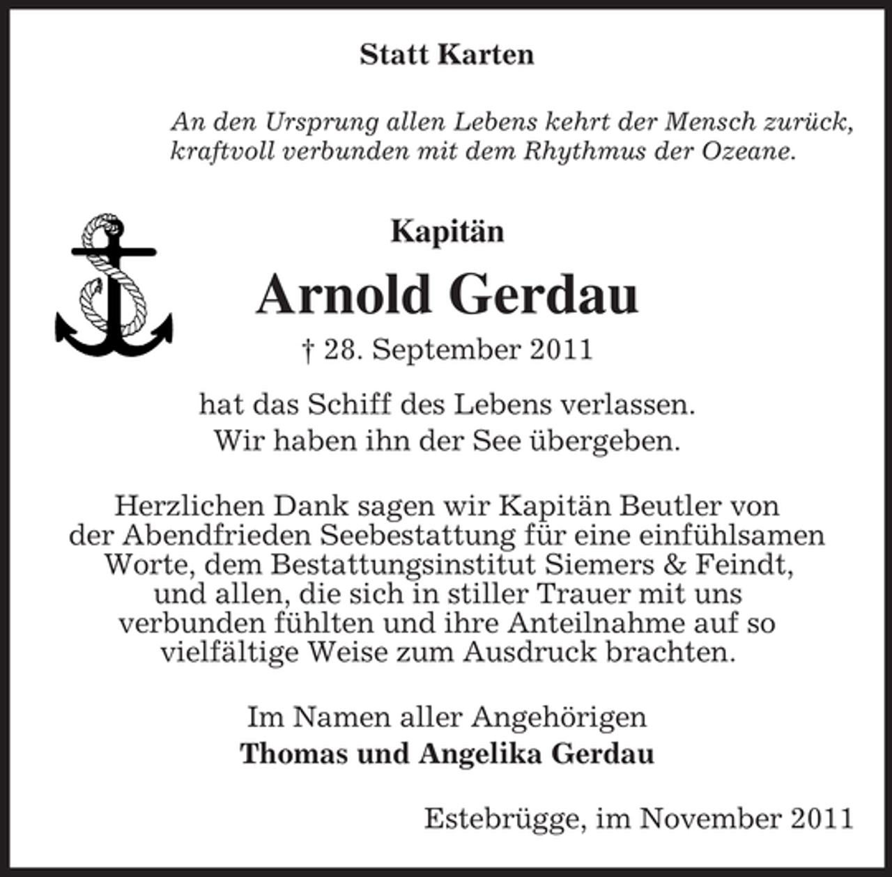 <p>Statt Karten<br />An den Ursprung allen Lebens kehrt der Mensch zurück,<br />kraftvoll verbunden mit dem Rhythmus der Ozeane.</p><p>Kapitän</p><p>Arnold Gerdau<br />† 28. September 2011<br />hat das Schiff des Lebens verlassen.<br />Wir haben ihn der See übergeben.<br />Herzlichen Dank sagen wir Kapitän Beutler von<br />der Abendfrieden Seebestattung für eine einfühlsamen<br />Worte, dem Bestattungsinstitut Siemers &amp; Feindt,<br />und allen, die sich in stiller Trauer mit uns<br />verbunden fühlten und ihre Anteilnahme auf so<br />vielfältige Weise zum Ausdruck brachten.<br />Im Namen aller Angehörigen<br />Thomas und Angelika Gerdau<br />Estebrügge, im November 2011</p>