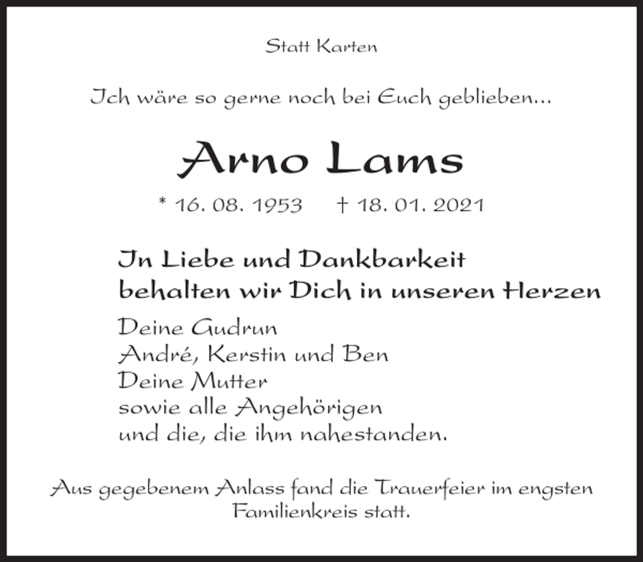 <p>Statt Karten<br />Ich wäre so gerne noch bei Euch geblieben...<br />Arno Lams<br />* 16. 08. 1953 † 18. 01. 2021<br />In Liebe und Dankbarkeit<br />behalten wir Dich in unseren Herzen<br />Deine Gudrun<br />André, Kerstin und Ben<br />Deine Mutter<br />sowie alle Angehörigen<br />und die, die ihm nahestanden.<br />Aus gegebenem Anlass fand die Trauerfeier im engsten Familienkreis statt.</p>
