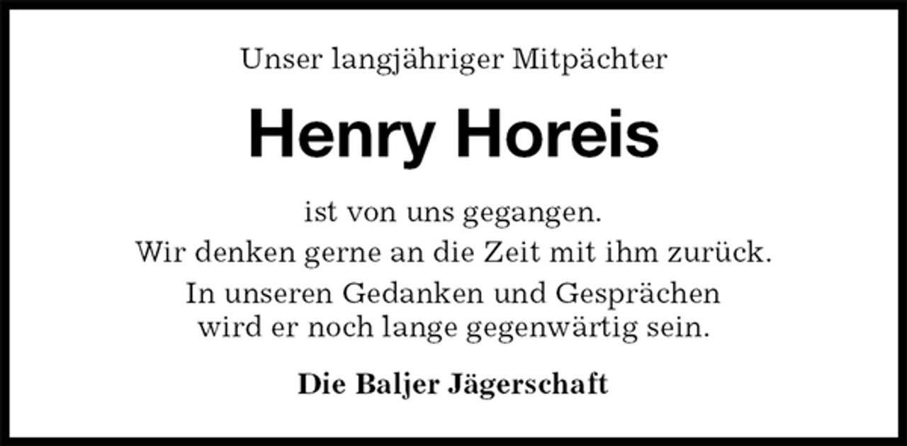 <p>Unser langjähriger Mitpächter<br />Henry Horeis<br />ist von uns gegangen.<br />Wir denken gerne an die Zeit mit ihm zurück.<br />In unseren Gedanken und Gesprächen<br />wird er noch lange gegenwärtig sein.<br />Die Baljer Jägerschaft</p>