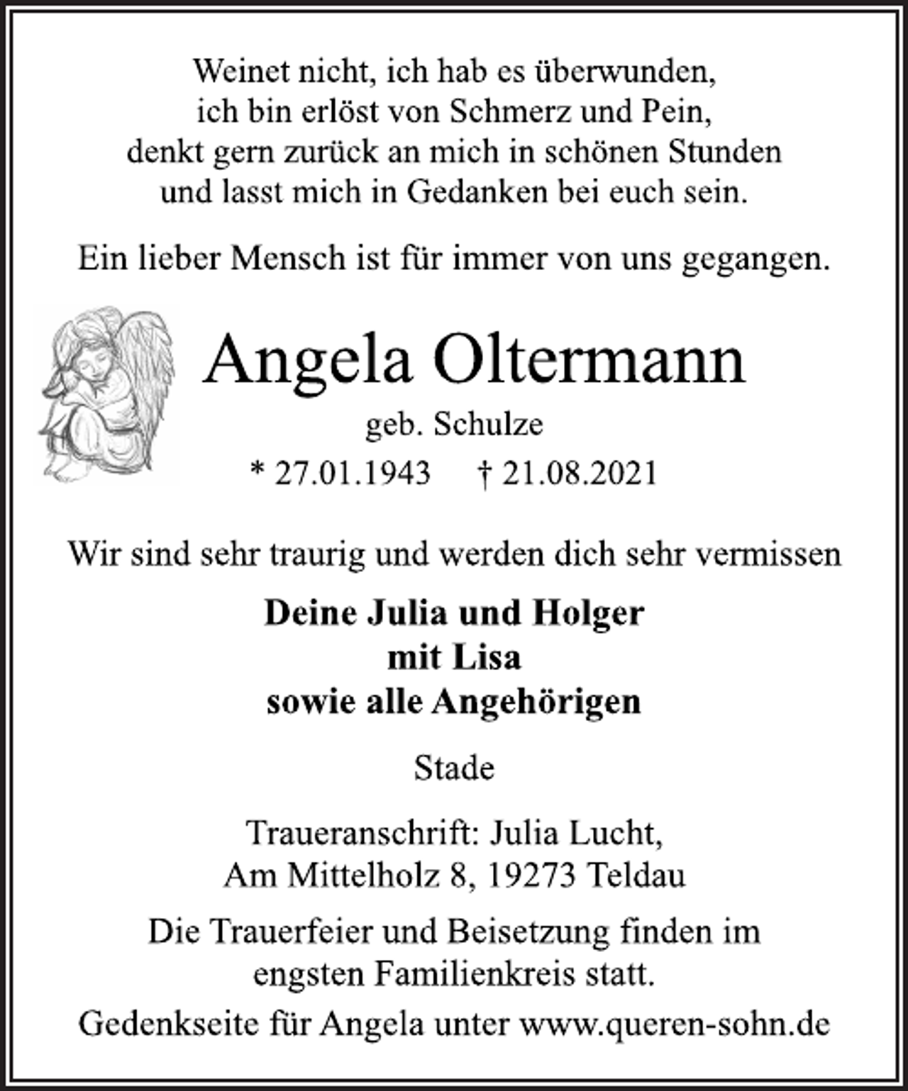 <p>Weinet nicht, ich hab es überwunden,<br />ich bin erlöst von Schmerz und Pein,<br />denkt gern zurück an mich in schönen Stunden<br />und lasst mich in Gedanken bei euch sein.<br />Ein lieber Mensch ist für immer von uns gegangen.<br />Angela Oltermann<br />geb. Schulze<br />* 27.01.1943 † 21.08.2021<br />Wir sind sehr traurig und werden dich sehr vermissen<br />Deine Julia und Holger<br />mit Lisa<br />sowie alle Angehörigen<br />Stade<br />Traueranschrift: Julia Lucht,<br />Am Mittelholz 8, 19273 Teldau<br />Die Trauerfeier und Beisetzung finden im<br />engsten Familienkreis statt.<br />Gedenkseite für Angela unter www.queren-sohn.de</p>