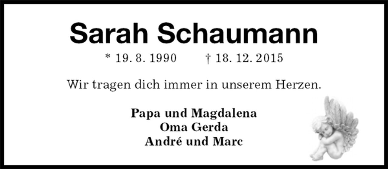 <p>Sarah Schaumann<br />* 19. 8. 1990 † 18. 12. 2015<br />Wir tragen dich immer in unserem Herzen.<br />Papa und Magdalena<br />Oma Gerda<br />André und Marc</p>