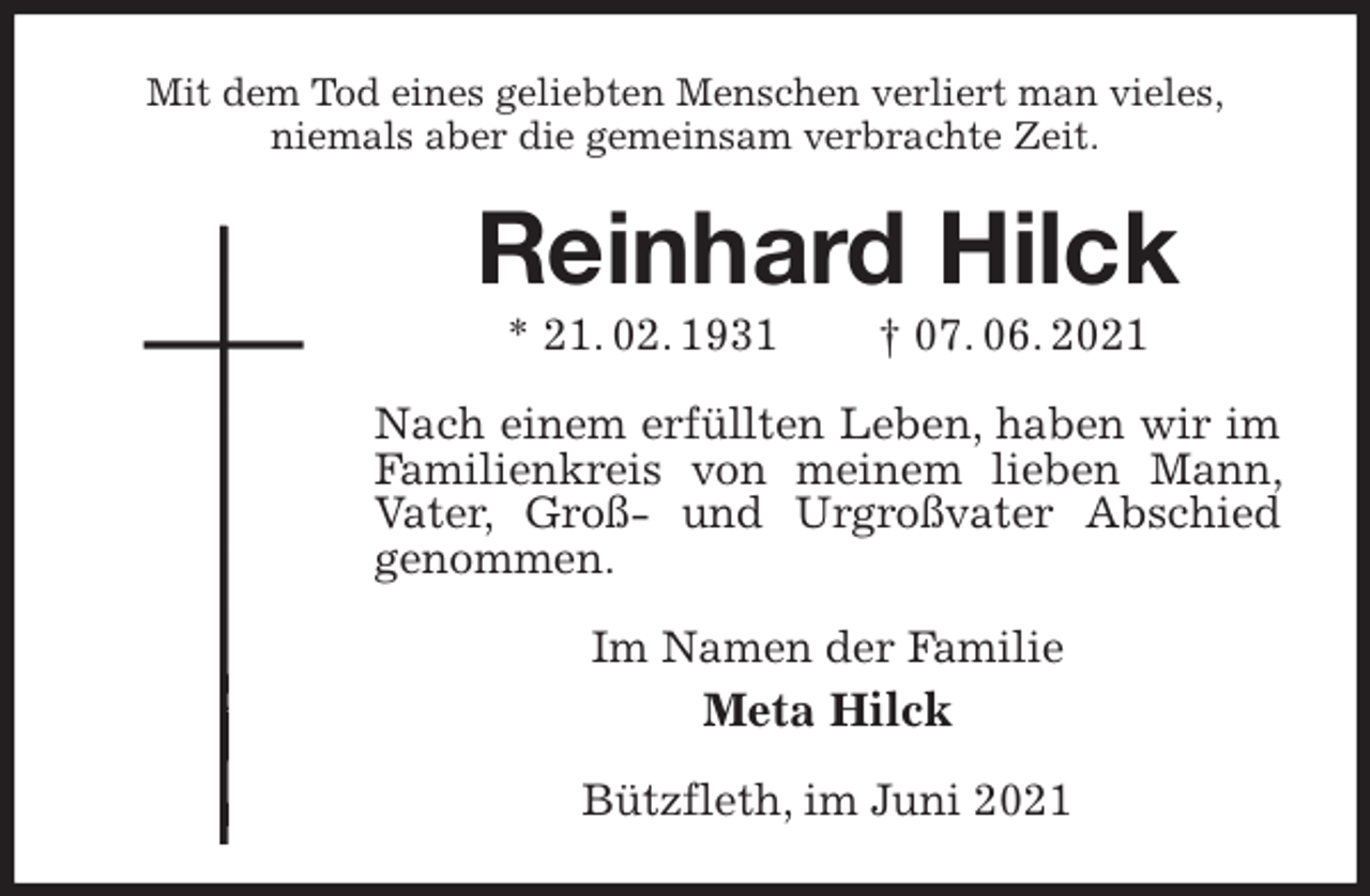 <p>Mit dem Tod eines geliebten Menschen verliert man vieles,<br />niemals aber die gemeinsam verbrachte Zeit.<br />Reinhard Hilck<br />* 21. 02. 1931 † 07. 06. 2021<br />Nach einem erfüllten Leben, haben wir im Familienkreis von meinem lieben Mann, Vater, Groß- und Urgroßvater Abschied genommen.<br />Im Namen der Familie<br />Meta Hilck<br />Bützfleth, im Juni 2021</p>