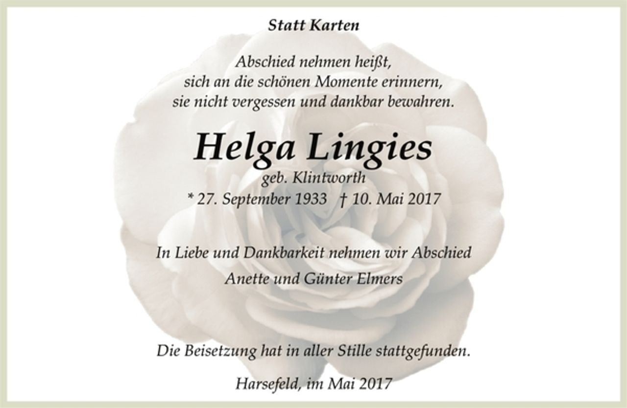 <p>Statt Karten</p><p>Abschied nehmen heißt,<br />sich an die schönen Momente erinnern,<br />sie nicht vergessen und dankbar bewahren.</p><p>Helga Lingies<br />geb. Klintworth<br />* 27. September 1933 + 10. Mai 2017</p><p>In Liebe und Dankbarkeit nehmen wir Abschied<br />Anette und Günter Elmers</p><p>Die Beisetzung hat in aller Stille stattgefunden.</p><p>Harsefeld, im Mai 2017</p>