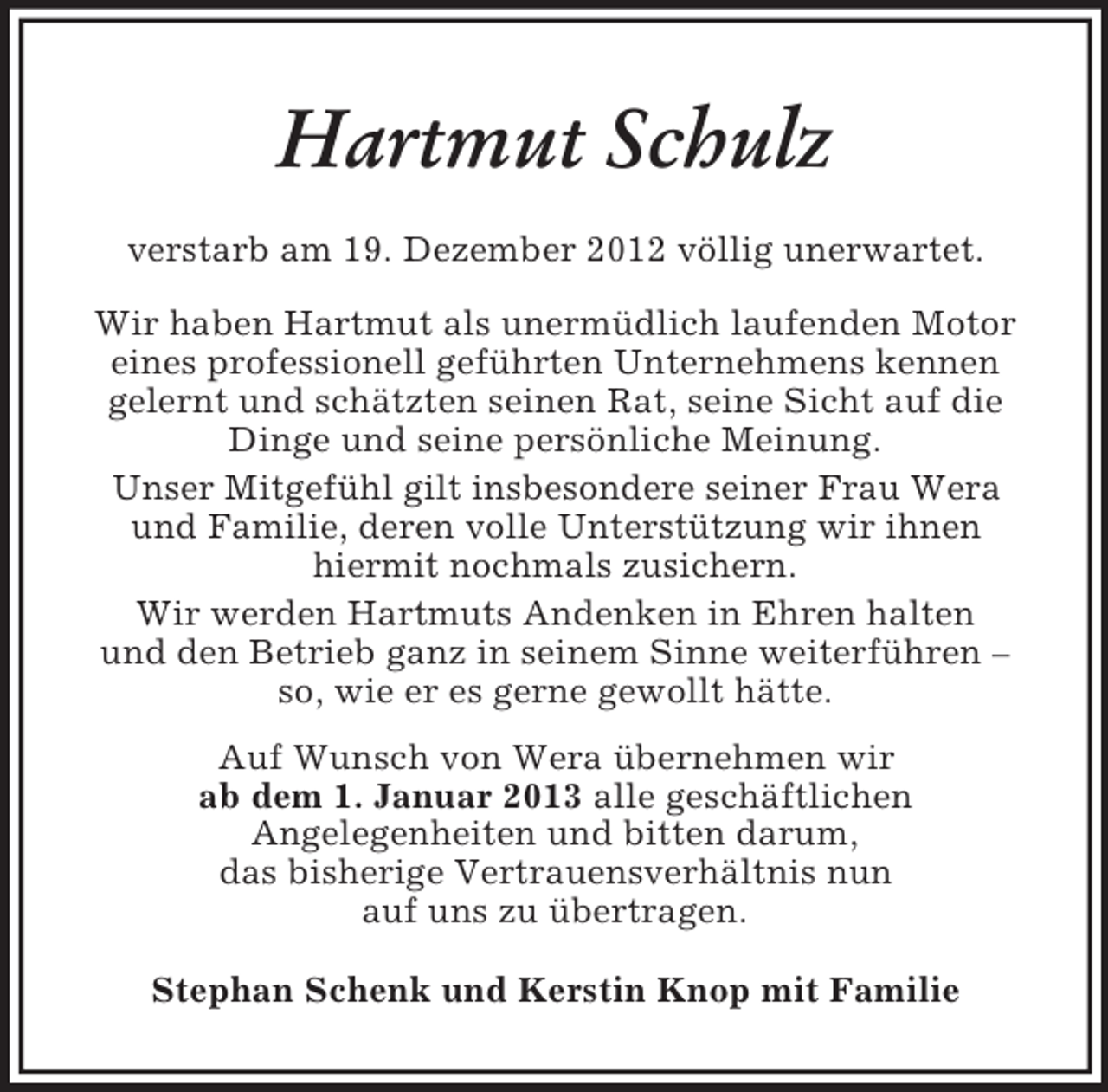 <p>Hartmut Schulz<br />verstarb am 19. Dezember 2012 völlig unerwartet.<br />Wir haben Hartmut als unermüdlich laufenden Motor<br />eines professionell geführten Unternehmens kennen<br />gelernt und schätzten seinen Rat, seine Sicht auf die<br />Dinge und seine persönliche Meinung.<br />Unser Mitgefühl gilt insbesondere seiner Frau Wera<br />und Familie, deren volle Unterstützung wir ihnen<br />hiermit nochmals zusichern.<br />Wir werden Hartmuts Andenken in Ehren halten<br />und den Betrieb ganz in seinem Sinne weiterführen –<br />so, wie er es gerne gewollt hätte.<br />Auf Wunsch von Wera übernehmen wir<br />ab dem 1. Januar 2013 alle geschäftlichen<br />Angelegenheiten und bitten darum,<br />das bisherige Vertrauensverhältnis nun<br />auf uns zu übertragen.<br />Stephan Schenk und Kerstin Knop mit Familie</p>