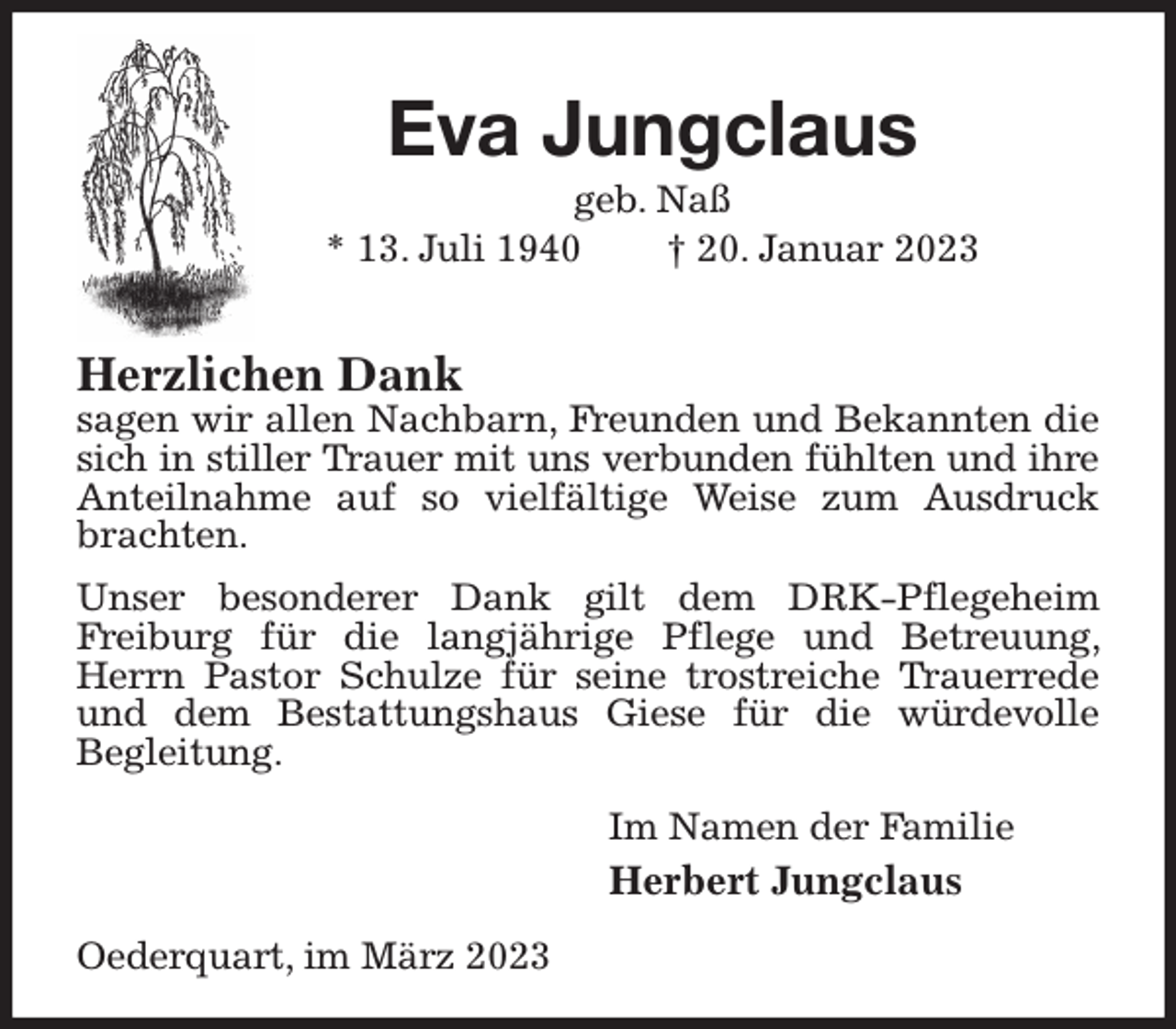 <p>Eva Jungclaus<br />geb. Naß<br />* 13. Juli 1940 † 20. Januar 2023</p><p>Herzlichen Dank<br />sagen wir allen Nachbarn, Freunden und Bekannten die sich in stiller Trauer mit uns verbunden fühlten und ihre<br />Anteilnahme auf so vielfältige Weise zum Ausdruck brachten.<br />Unser besonderer Dank gilt dem DRK-Pflegeheim<br />Freiburg für die langjährige Pflege und Betreuung, Herrn Pastor Schulze für seine trostreiche Trauerrede und dem Bestattungshaus Giese für die würdevolle<br />Begleitung.<br />Im Namen der Familie<br />Herbert Jungclaus<br />Oederquart, im März 2023</p>