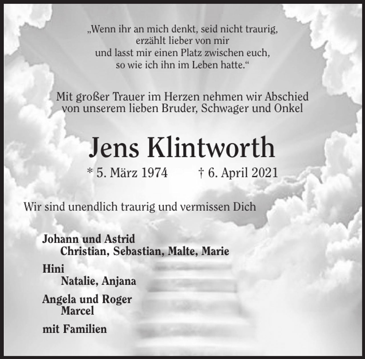 <p>„Wenn ihr an mich denkt, seid nicht traurig,<br />erzählt lieber von mir<br />und lasst mir einen Platz zwischen euch,<br />so wie ich ihn im Leben hatte.“<br />Mit großer Trauer im Herzen nehmen wir Abschied<br />von unserem lieben Bruder, Schwager und Onkel<br />Jens Klintworth<br />* 5. März 1974 † 6. April 2021<br />Wir sind unendlich traurig und vermissen Dich<br />Johann und Astrid<br />Christian, Sebastian, Malte, Marie<br />Hini<br />Natalie, Anjana<br />Angela und Roger<br />Marcel<br />mit Familien</p>