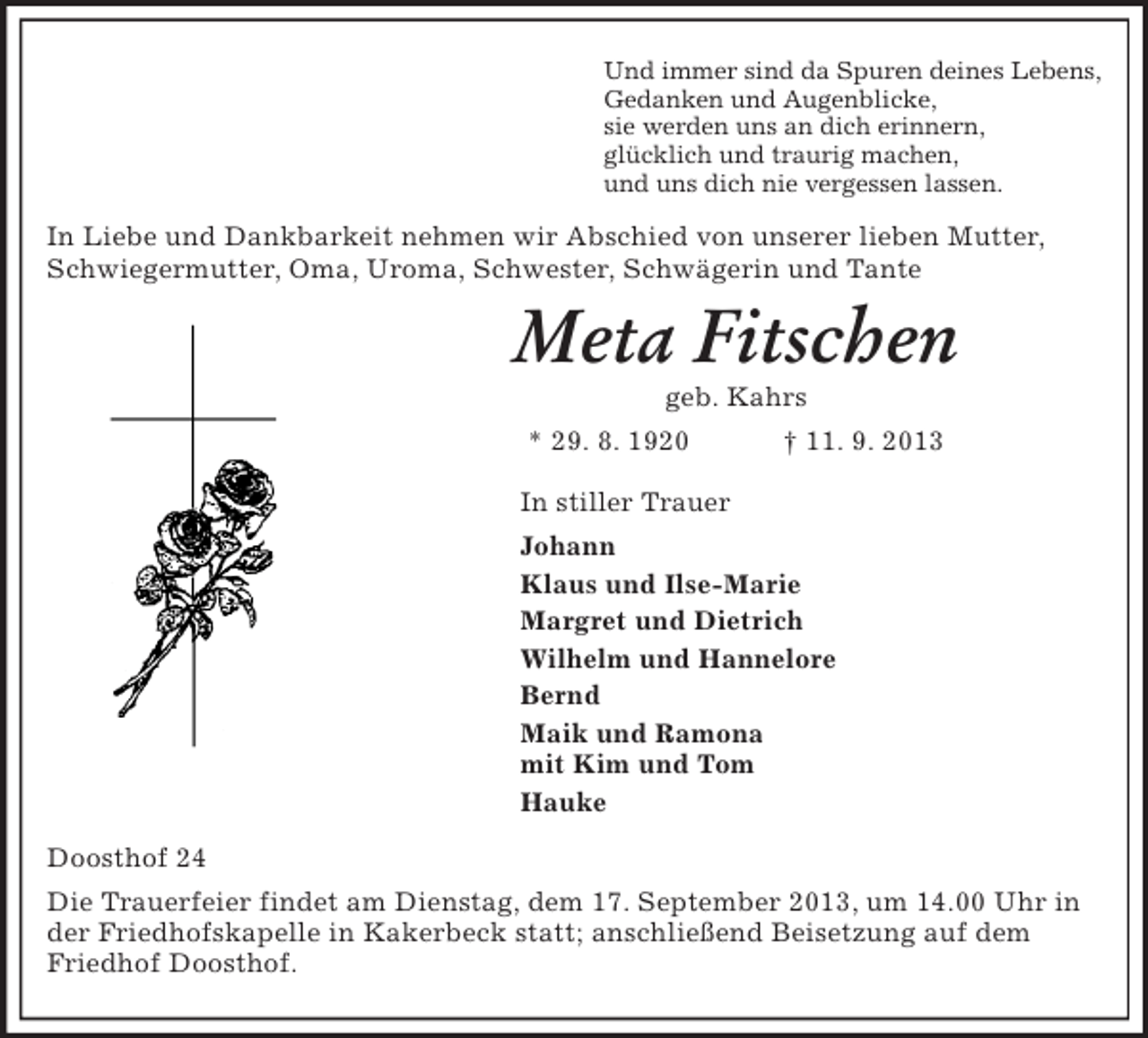 <p>Und immer sind da Spuren deines Lebens,<br />Gedanken und Augenblicke,<br />sie werden uns an dich erinnern,<br />glücklich und traurig machen,<br />und uns dich nie vergessen lassen.<br />In Liebe und Dankbarkeit nehmen wir Abschied von unserer lieben Mutter, Schwiegermutter, Oma, Uroma, Schwester, Schwägerin und Tante<br />Meta Fitschen<br />geb. Kahrs<br />* 29. 8. 1920 † 11. 9. 2013<br />In stiller Trauer<br />Johann<br />Klaus und Ilse-Marie<br />Margret und Dietrich<br />Wilhelm und Hannelore<br />Bernd<br />Maik und Ramona<br />mit Kim und Tom<br />Hauke<br />Doosthof 24<br />Die Trauerfeier findet am Dienstag, dem 17. September 2013, um 14.00 Uhr in der Friedhofskapelle in Kakerbeck statt; anschließend Beisetzung auf dem Friedhof Doosthof.</p>