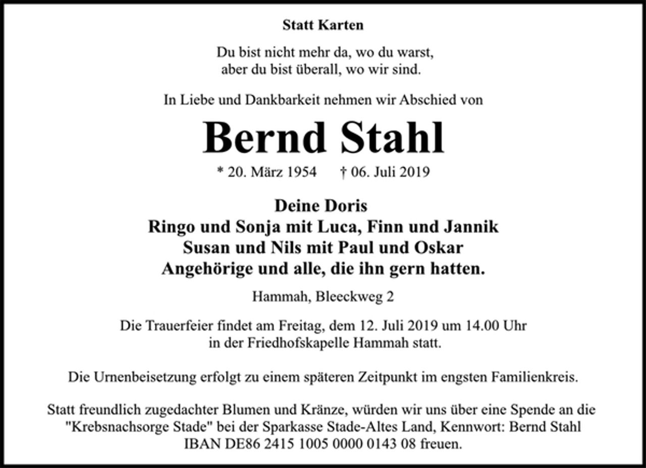 <p>Statt Karten<br />Du bist nicht mehr da, wo du warst,<br />aber du bist überall, wo wir sind.<br />In Liebe und Dankbarkeit nehmen wir Abschied von<br />Bernd Stahl<br />* 20. März 1954 † 06. Juli 2019<br />Deine Doris<br />Ringo und Sonja mit Luca, Finn und Jannik<br />Susan und Nils mit Paul und Oskar<br />Angehörige und alle, die ihn gern hatten.<br />Hammah, Bleeckweg 2<br />Die Trauerfeier findet am Freitag, dem 12. Juli 2019 um 14.00 Uhr<br />in der Friedhofskapelle Hammah statt.<br />Die Urnenbeisetzung erfolgt zu einem späteren Zeitpunkt im engsten Familienkreis.<br />Statt freundlich zugedachter Blumen und Kränze, würden wir uns über eine Spende an die<br />"Krebsnachsorge Stade" bei der Sparkasse Stade-Altes Land, Kennwort: Bernd Stahl<br />IBAN DE86 2415 1005 0000 0143 08 freuen.</p>