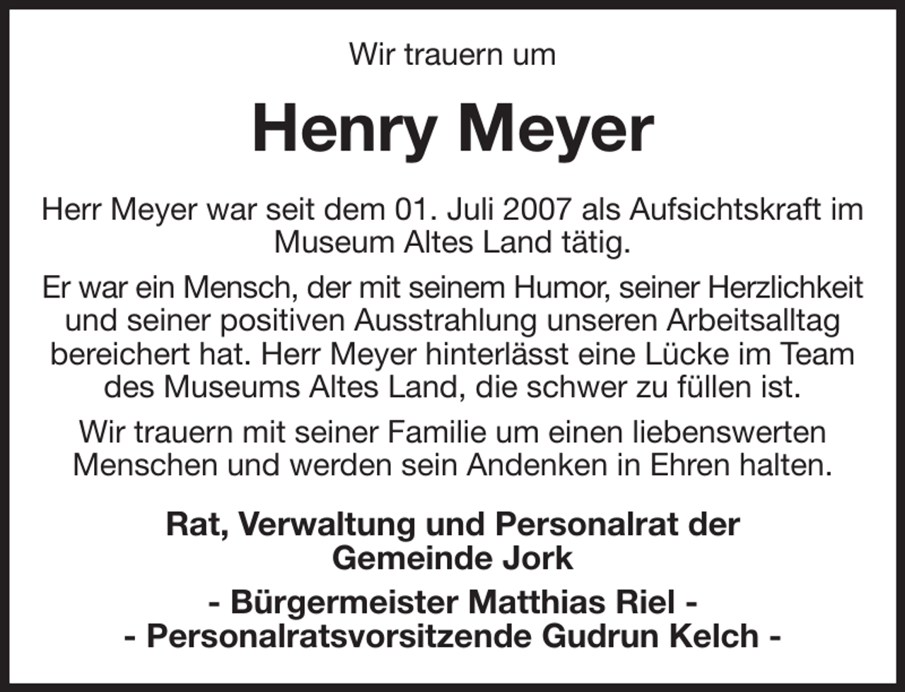 <p>Wir trauern um<br />Henry Meyer<br />Herr Meyer war seit dem 01. Juli 2007 als Aufsichtskraft im Museum Altes Land tätig.<br />Er war ein Mensch, der mit seinem Humor, seiner Herzlichkeit<br />und seiner positiven Ausstrahlung unseren Arbeitsalltag bereichert hat. Herr Meyer hinterlässt eine Lücke im Team des Museums Altes Land, die schwer zu füllen ist.<br />Wir trauern mit seiner Familie um einen liebenswerten Menschen und werden sein Andenken in Ehren halten.<br />Rat, Verwaltung und Personalrat der<br />Gemeinde Jork<br />- Bürgermeister Matthias Riel -<br />- Personalratsvorsitzende Gudrun Kelch -</p>