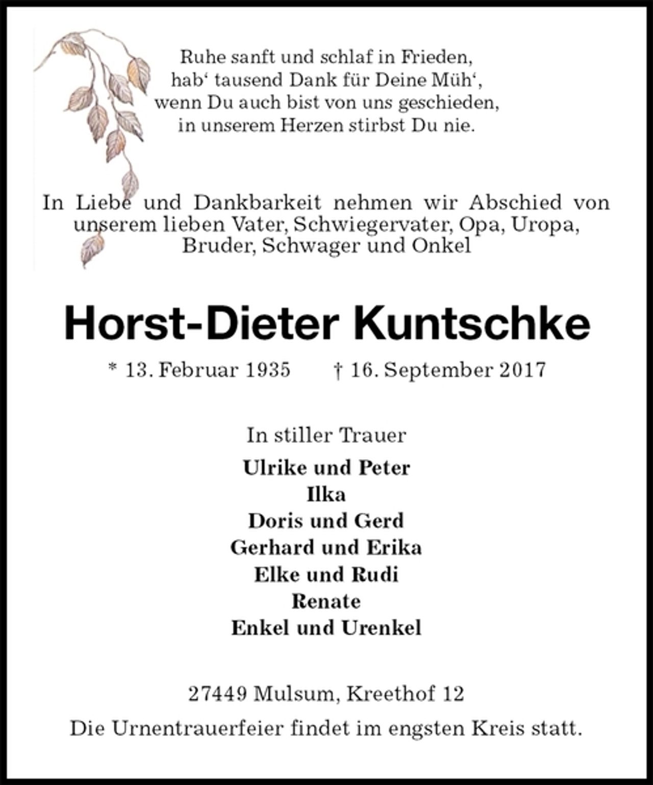 <p>Ruhe sanft und schlaf in Frieden,<br />hab‘ tausend Dank für Deine Müh‘,<br />wenn Du auch bist von uns geschieden,<br />in unserem Herzen stirbst Du nie.<br />In Liebe und Dankbarkeit nehmen wir Abschied von unserem lieben Vater, Schwiegervater, Opa, Uropa,<br />Bruder, Schwager und Onkel<br />Horst-Dieter Kuntschke<br />* 13. Februar 1935 † 16. September 2017<br />In stiller Trauer<br />Ulrike und Peter<br />Ilka<br />Doris und Gerd<br />Gerhard und Erika<br />Elke und Rudi<br />Renate<br />Enkel und Urenkel<br />27449 Mulsum, Kreethof 12<br />Die Urnentrauerfeier findet im engsten Kreis statt.</p>