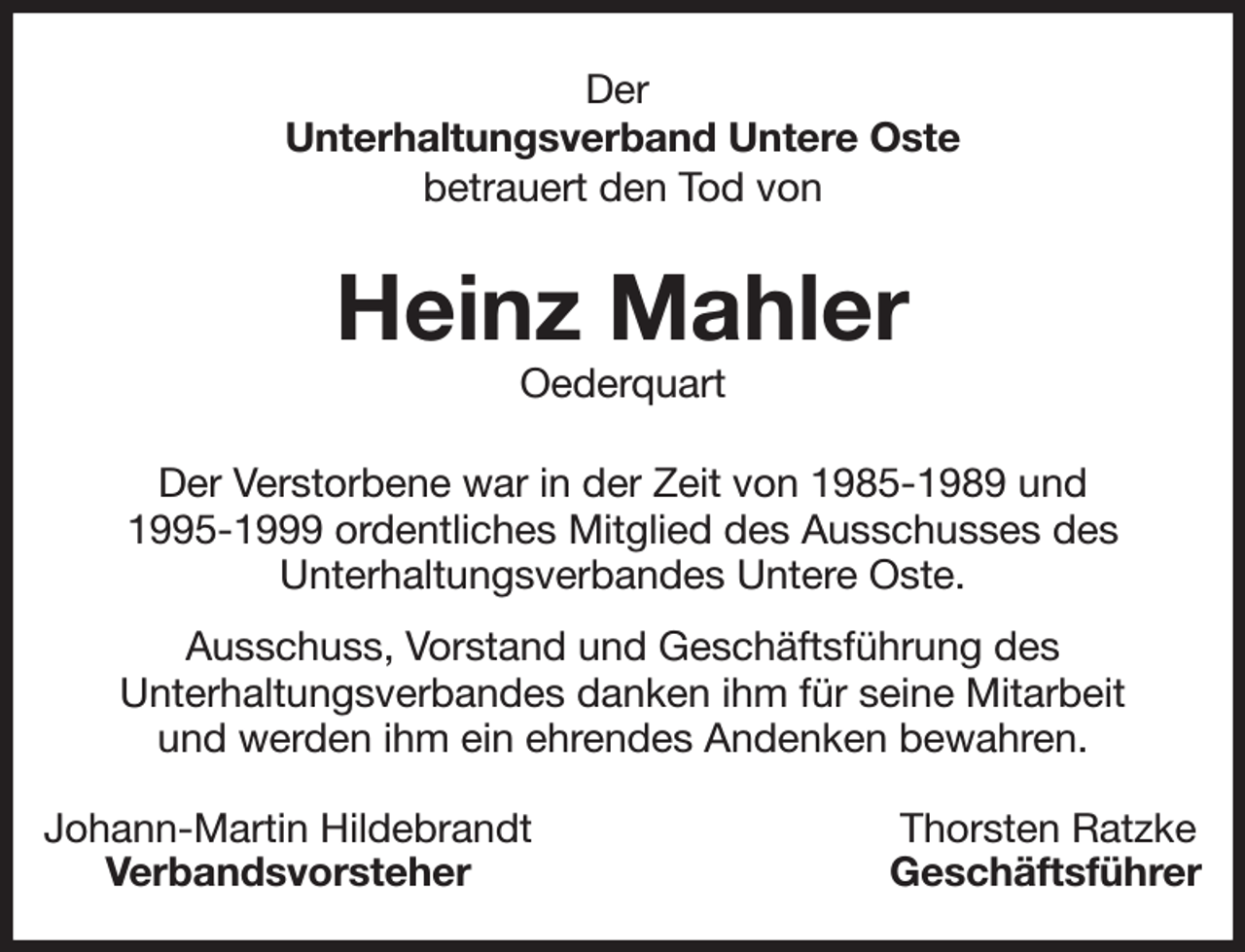 <p>Der<br />Unterhaltungsverband Untere Oste<br />betrauert den Tod von<br />Heinz Mahler<br />Oederquart<br />Der Verstorbene war in der Zeit von 1985-1989 und<br />1995-1999 ordentliches Mitglied des Ausschusses des<br />Unterhaltungsverbandes Untere Oste.<br />Ausschuss, Vorstand und Geschäftsführung des<br />Unterhaltungsverbandes danken ihm für seine Mitarbeit<br />und werden ihm ein ehrendes Andenken bewahren.<br />Johann-Martin Hildebrandt Thorsten Ratzke<br />Verbandsvorsteher Geschäftsführer</p>