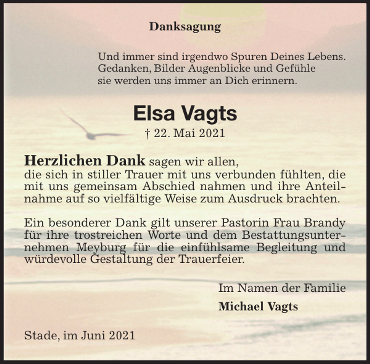 <p>Danksagung<br />Und immer sind irgendwo Spuren Deines Lebens.<br />Gedanken, Bilder Augenblicke und Gefühle<br />sie werden uns immer an Dich erinnern.<br />Elsa Vagts<br />† 22. Mai 2021<br />Herzlichen Dank sagen wir allen,<br />die sich in stiller Trauer mit uns verbunden fühlten, die<br />mit uns gemeinsam Abschied nahmen und ihre Anteilnahme auf so vielfältige Weise zum Ausdruck brachten.</p>
<p>Ein besonderer Dank gilt unserer Pastorin Frau Brandy für ihre trostreichen Worte und dem Bestattungsunternehmen Meyburg für die einfühlsame Begleitung und würdevolle Gestaltung der Trauerfeier.<br />Im Namen der Familie<br />Michael Vagts<br />Stade, im Juni 2021</p>